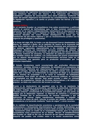reforzamiento de regímenes terratenientes que establecieron mecanismos
más drásticos del cobro del diezmo y de aplicación del "trabajo
subsidiario" (especie de conscripción para obras públicas). Conforme el
poder del estado oligárquico terrateniente fue consolidándose, se aumentó
la legislación represiva y se sentía su presión sobre las tierras y la vida
comunal.
El Poder Político
En el naciente Ecuador se consolidaron tres polos económicos y políticos
sujetos al control de latifundistas que, si bien tuvieron motivaciones
comunes en la ruptura independentista, mantuvieron su discrepancia por
el manejo del poder local y regional en Quito, Guayaquil y Cuenca. Las
primeras décadas del nuevo Estado atestiguaron la lucha por la
mantención de ese hecho regional y por su reconocimiento jurídico con la
vigencia de privilegios y autonomías.
A lo largo del siglo XIX, la Costa y su eje Guayaquil fueron desplazados a la
Sierra, en especial a Quito, de su posición de centro de la economía del
país. Este cambio se dio en medio de fuertes tensiones que enfrentaron a
los poderes regionales, especialmente a los notables del Interior y
Guayaquil. Mientras los hacendados serranos trataban de detener la
migración de trabajadores a la Costa, los plantadores del litoral, escasos
de brazos, trataron de atraerlos. La adopción de políticas proteccionistas
fue también motivo de conflicto. Los comerciantes del puerto presionaban
por un abierto librecambismo. Los terratenientes serranos veían en el
proteccionismo una garantía para su productos amenazados por los
artículos importados.
El Estado Ecuatoriano nació caracterizado por profundas diferencias
económico sociales, étnicas y regionales. Se estableció un mecanismo de
representación indirecta por departamentos, con condiciones limitadas
para el sufragio. Además de requisitos de edad o estado civil, así como
saber leer y escribir, se condicionaba la capacidad de elegir a la posesión
de un mínimo de propiedad y a no tener la condición de trabajador
dependiente. Para poder ser elegido para funciones públicas, el requisito
de propiedad era más elevado. Solo podía acceder a ellas un contado
número de propietarios. Detrás de fórmulas democráticas y de soberanía
popular, se daba una restricción del acceso al sufragio.
Frente a la declaratoria de igualdad ante la ley se mantenía la
diferenciación radical y estamentaria, persistían la esclavitud, tributación
de indios, trabajo obligatorio y privilegios corporativos. La opción de un
"estado unitario", proclamado en la Constitución estaba, por otra parte, en
peligro por la dispersión regional. La libertad de comercio y circulación
estaba limitada por la perseverancia de normas coloniales y por la
aplicación de nuevas reglas republicanas destinadas a impedir la
circulación de mano de obra, reforzar la prisión por deudas, someter a los
trabajadores a la hacienda mediante "leyes de vagos" y otros recursos.
En la realidad de desarticulación económica y persistencia de la sociedad
estamentaria y étnicamente discriminatoria, los criollos latifundistas que
lideraron la separación de España tuvieron éxito al fundar el nuevo Estado
y mantenerlo unido en medio de la inestabilidad inicial; pero no lograron
consolidarse como conductores de un Estado Nación. El establecimiento
del Ecuador en 1830 se dio con un divorcio de las clases dominantes y la
mayoría del pueblo. Los criollos veían a la nación ecuatoriana como
 