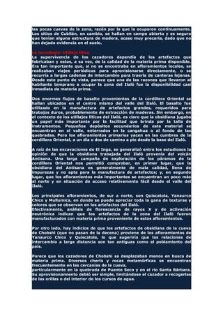 las pocas cuevas de la zona, razón por la que la ocuparon continuamente.
Los sitios de Cubilán, en cambio, se hallan en campo abierto y es seguro
que tenían alguna estructura de madera, acaso muy precaria, dado que no
han dejado evidencia en el suelo.
La tecnología: Utillaje lítico
La supervivencia de los cazadores dependía de los artefactos que
fabricaban y estos, a su vez, de la calidad de la materia prima disponible.
Era tan importante que, si no se encontraba en afloramientos locales, se
realizaban viajes periódicos para aprovisionarse directamente, o se
recurría a largas cadenas de intercambio para traerla de canteras lejanas.
Desde este punto de vista, parece que una de las razones que llevaron al
habitante temprano a ocupar la zona del Ilaló fue la disponibilidad casi
inmediata de materia prima.
Dos enormes flujos de basalto provenientes de la cordillera Oriental se
hallan ubicados en el centro mismo del valle del Ilaló. El basalto fue
utilizado en la manufactura de artefactos grandes, requeridos para
trabajos duros, probablemente de extracción de maderas. Sin embargo, en
el contexto de los utillajes líticos del Ilaló, es claro que la obsidiana jugaba
un papel más importante por la facilitad que brinda par la talla de
instrumentos. Pequeños depósitos secundarios de este material se
encuentran en el valle, enterrados en la cangahua o al fondo de las
quebradas. Pero los afloramientos primarios yacen en las cumbres de la
cordillera Oriental, a un día o dos de camino a pie desde la base del Ilaló.
A raíz de las excavaciones de El Inga, se generalizó entre los estudiosos la
opinión de que la obsidiana trabajada del Ilaló provenía del volcán
Antisana. Una larga campaña de exploración de los páramos de la
cordillera Oriental nos permitió comprobar, en primer lugar, que la
obsidiana del Antisana es generalmente de mala calidad, llena de
impurezas y no apta para la manufactura de artefactos; y, en segundo
lugar, que los afloramientos más importantes se encuentran un poco más
al norte y en situación de acceso relativamente fácil desde el valle del
Ilaló.
Los principales afloramientos, de sur a norte, son Quiscatola, Yanaurco
Chico y Mullumica, en donde se puede apreciar toda la gana de texturas y
colores que se observan en los artefactos del Ilaló.
Efectivamente, análisis de florescencia de rayos X y de activación
neutrónica indican que los artefactos de la zona del Ilalò fueron
manufacturados con materia prima proveniente de estos afloramientos.
Por otro lado, hay indicios de que los artefactos de obsidiana de la cueva
de Chobshi (que no pasan de la decena) proviene de los afloramientos de
Yanaurco Chico y Quiscatola, lo que sugeriría que las relaciones de
intercambio a larga distancia son tan antiguas como el poblamiento del
país.
Parece que los cazadores de Chobshi se desplazaban menos en busca de
materia prima. Diversos cherts y rocas metamórficas se encuentran
frecuentemente en las cercanías de la cueva,
particularmente en la quebrada de Puente Seco y en el río Santa Bárbara.
Su aprovisionamiento debió ser simple, limitándose el cazador a recogerlas
de las orillas o del interior de los cursos de agua.
 