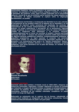 continuidad hispánica, como la presencia y la superioridad del "occidente
cristiano" de espaldas a la realidad andina, indígena y mestiza, a su lengua
e identidad. No pudieron, pues, jugar el papel unificador de la comunidad
cultural y social de la que se sintieron parte también las clases subalternas
y dominadas. El Estado consolidó la ruptura entre la oligarquía
terrateniente y el pueblo.
Las definiciones territoriales y la búsqueda de identidad en la raíz colonial,
la persistencia de los pueblos indios en la defensa de su identidad y en su
capacidad de imprimir varios caracteres del mestizaje, las acciones y
expectativas de las luchas independentistas, las formas de religiosidad
popular, la propia experiencia y percepción de la pertenencia regional
estaba presentes en la sociedad ecuatoriana. Pero las clases latifundistas
criollas no integraron esos elementos a su proyecto nacional,
fundamentalmente por el temor de movilizar al pueblo y hacerlo partícipe
del juego del poder. Y aunque ese proyecto nacional criollo logró penetrar
en algunos sectores subalternos mestizos, fundamentalmente artesanos y
pequeños propietarios, no logró expresar al conjunto. Los sectores
dominantes criollos no integraron elementos nacionales populares en el
proyecto y no reconocieron que junto a la "Nación Ecuatoriana" blanco
mestiza reclamaban también derecho a la existencia histórica, pueblos
indígenas, cuya lucha devendría con el paso del tiempo, en reclamo de la
diversidad del país.
1834 - 1839
VIcente Rocafuerte
Gobernante
del Ecuador.
El Carácter del Estado
Asentado sobre esta realidad, el Estado nació en 1830 débil y disperso en
instancias nacionales, regionales y locales. Siguiendo la opción ya tomada
por Colombia, a imagen de Estados Unidos, se adopto el presidencialismo y
la división de poderes, pero el sistema constitucional resultó débil. Los
municipios, herederos de los cabildos coloniales, cumplieron un papel
crucial a lo largo del Siglo XIX.
Reforzada su autonomía con la ruptura con la Corona, robustecido el
control local mediante su integración por elecciones censatorias, fueron
instancias descentralizadas de poder con gran peso.
 