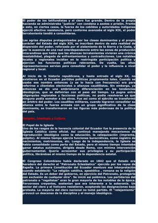 El poder de los latifundistas y el clero fue grande. Dentro de la propia
hacienda se administraba "justicia" con condena a azotes o prisión. Frente
a esto, en ciertos casos, la fuerza de los cabildos y autoridades indígenas
ejerció efectiva resistencia, pero conforme avanzaba el siglo XIX, el poder
terrateniente tendió a consolidarse.
Las agrias disputas protagonizadas por las clases dominantes y el propio
carácter del Estado del siglo XIX, se inscriben dentro de esta realidad de
dispersión del poder, reforzada por el aislamiento de la Sierra y la Costa, y
por la ausencia de una real interdependencia entre las zonas de producción
interandinas que había que las alianzas terratenientes vivieran una crónica
inestabilidad, plagada de enfrentamientos y contradicciones. Los notables
locales y regionales incidían en la restringida participación política y
ejercían las funciones políticas relevantes. De vuelta, las altas
representaciones servían para consolidar el poder y la influencia a nivel
regional y local.
Al inicio de la historia republicana, y hasta entrado el siglo XX, no
existieron en el Ecuador partidos políticos propiamente tales. Cuando se
usaba ese nombre entonces (y se lo hacía con frecuencia) era para
referirse a clientelas electorales o alianzas caudillistas. Sin embargo, ya
entonces se dio una embrionaria diferenciación en las tendencias
ideológicas, que se definirían con el paso del tiempo. La pugna entre
oligarquías regionales y facciones políticas, no podía resolverse ya que
ninguna podía someter a los otros. Fue así como el ejército se transformó
en árbitro del poder. Los caudillos militares, cuando lograron consolidar su
alianza entre la fuerza armada con un grupo significativo de la clase
dominante, se transformaron en las figuras más poderosas de la política
del país.
Religión, Ideología y Cultura
El Papel de la Iglesia
Uno de los rasgos de la herencia colonial del Ecuador fue la presencia de la
Iglesia Católica como oficial. Así continuó manejando mecanismos de
reproducción ideológica como la educación, la catequización (imprenta,
púlpito). Al mismo tiempo ejercía funciones burocráticas, como registro de
nacimientos, matrimonios, etc. Luego de la independencia, la Iglesia se
había consolidado como parte del Estado, pero al mismo tiempo intentaba
ganar estatus autónomo, dirigida desde Roma, con mínima intervención
gubernamental. Quería acrecentar sus privilegios y su participación
política, librándose al mismo tiempo de la dependencia estatal.
El Congreso Colombiano había declarado en 1842 que el Estado era
heredero del derecho al "Patronato Eclesiástico" ejercido por los reyes de
España. La primera Constitución del Ecuador mantuvo esa interpretación
cuando estableció: "La religión católica, apostólica , romana es la religión
del Estado. Es un deber del gobierno, en ejercicio del Patronato, protegerla
con exclusión de cualquier otra". Se inició así polémica. Los partidarios del
patronato o "regalistas" eran la gran mayoría de los notables de la época.
Fervorosos creyentes, sostenían que era inherente a la soberanía. Un
sector del clero y el Vaticano resistieron, aceptando las designaciones bajo
protesta. La mayoría del clero nacional no tomó partido. El "relajamiento"
provocó un descenso de la disciplina y el manejo ideológico.
 