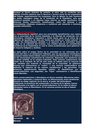 Aunque se dieron intentos de evitarlo, el clero usó su condición para
obtener triunfos políticos que lo llevaron a formar parte de los organismos
del Estado, especialmente los congresos. Pero la iglesia no solo mantuvo
su poder ideológico luego de la fundación de la República, sino que
conservó también, y en algunos casos reforzó, su poder económico. Por
diversos títulos (educación, beneficencia, culto) las diócesis y las
comunidades religiosas compraron o recibieron por donación o herencia,
grandes latifundios.
Tendencias Ideológicas
La independencia significó para sus principales beneficiarios una ruptura
con la autoridad de la Corona Española y la libertad de comerciar con el
extranjero, establecer impuestos y dictar leyes; pero no el inicio de un
régimen de igualdad. Se daba por hecho que existía un "orden natural" en
el que las desigualdades sociales y el ejercicio de la autoridad tenían
origen en la voluntad del Creador. Los criollos blancos se consideraban
herederos de la hispanidad, lo cual lo volvía predestinados para gobernar a
la mayoría indígena y mestiza.
La tesis sobre el origen divino de la autoridad se vio reforzada por la
acción del clero y el catolicismo militante, que los pensadores monárquicos
europeos habían desarrollado contra el avance del liberalismo y en defensa
de las monarquías autoritarias de entonces. Siguiendo una tendencia que
ya había existido en la antigua Colombia, hubo quienes cuestionaron esa
visión de la realidad. Se dio de este modo un debate entre la mayoría de
los notables que sostenía la necesidad de la autoridad, de gobiernos
fuertes que mantuvieran el "orden", y una minoría cuestionadora que
defendía la vigencia de los valores republicanos y las garantías. Los
primeros, popularmente llamados "godos", se identificaron con el
conservadorismo. Los segundos, los "rojos" comenzaron a identificarse
como liberales.
Entre conservadorismo y liberalismo se dieron también diferencias sobre
garantías regionales y comercio libre. La diferenciación entre tendencias
asumió un sesgo regional. En la sierra, el poder del latifundismo
tradicional, la presencia del artesanado y la fuerza de la iglesia, fueron
identificando a la región con el conservadorismo. En la costa se dieron
afinidades hacia el liberalismo. En la naciente prensa se dio el debate
ideológico.
CLAUSTRO
Convento de la
Merced
 