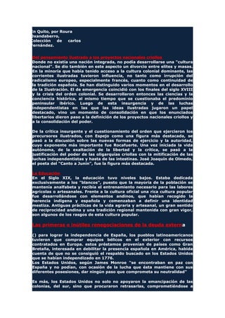 En Quito, por Roura
Oxandaberro,
Colección de carlos
Fernández.
Del pensamiento ilustrado a los proyectos nacionales criollos
Donde no existía una nación integrada, no podía desarrollarse una "cultura
nacional". Se dio también en este aspecto un divorcio entre elites y masas.
En la minoría que había tenido acceso a la cultura colonial dominante, las
corrientes ilustradas tuvieron influencia, no tanto como irrupción del
radicalismo europeo, especialmente francés, cuanto como continuidad de
la tradición española. Se han distinguido varios momentos en el desarrollo
de la Ilustración. El de emergencia coincidió con los finales del siglo XVIII
y la crisis del orden colonial. Se desarrollaron entonces las ciencias y la
conciencia histórica, al mismo tiempo que se cuestionaba el predominio
peninsular ibérico. Luego de esta insurgencia y de las luchas
independentistas en las que las ideas ilustradas jugaron un papel
destacado, vino un momento de consolidación en que los enunciados
libertarios dieron paso a la definición de los proyectos nacionales criollos y
a la consolidación del poder.
De la crítica insurgente y el cuestionamiento del orden que ejercieron los
precursores ilustrados, con Espejo como una figura más destacada, se
pasó a la discusión sobre las nuevas formas de ejercicio y la autoridad,
cuyo exponente más importante fue Rocafuerte. Una vez iniciada la vida
autónoma, de la exaltación de la libertad y la crítica, se pasó a la
justificación del poder de las oligarquías criollas con la mitificación de las
luchas independentistas y hasta de las intestinas. José Joaquín de Olmedo,
el poeta del "Canto a Junín", fue la figura más destacada.
La Educación
En el Siglo XIX, la educación tuvo niveles bajos. Estaba dedicada
exclusivamente a los "blancos", puesto que la mayoría de la población se
mantenía analfabeta y recibía el entrenamiento necesario para las labores
agrícolas o artesanales. Frente a la cultura oficial una rica cultura popular
fue desarrollándose con elementos andinos, que habían recogido la
herencia indígena y española y comenzaban a definir una identidad
mestiza. Antiguas prácticas de la vida agraria y artesanal, un gran sentido
de reciprocidad andina y una tradición regional mantenida con gran vigor,
son algunos de los rasgos de esta cultura popular.
Las primeras e inútiles renegociaciones de la deuda externa
() para lograr la independencia de España, los pueblos latinoamericanos
tuvieron que comprar equipos bélicos en el exterior con recursos
contratados en Europa. estos préstamos provenían de países como Gran
Bretaña, interesada en debilitar la presencia española en América, habida
cuenta de que no se consiguió el respaldo buscado en los Estados Unidos
que se habían independizado en 1776.
Los Estados Unidos, según James Monroe "se encontraban en paz con
España y no podían, con ocasión de la lucha que ésta mantiene con sus
diferentes posesiones, dar ningún paso que comprometa su neutralidad"
Es más, los Estados Unidos no solo no apoyaron la emancipación de las
colonias, del sur, sino que procuraron retrasarlas, comprometiéndose a
 