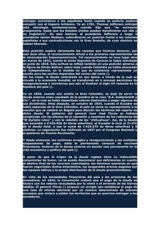 entregar suministros a los españoles hasta cuando su poderío pudiera
competir con el imperio británico. Ya en 1781, Thomas Jefferson anticipó
esta estrategia norteamericana, cuando dijo que "es necesario
prosponerla, hasta que los Estados Unidos puedan beneficiarse con ella y
no Inglaterra". De esta manera, el presidente Jefferson y luego e
presidente James Madison, subordinaron su posición frente a las colonias
españolas a sus contradicciones con la Gran Bretaña, de cuyo dominio se
habían liberado.
Esta posición explica claramente las razones que hicieron demorar, por
casi doce años, el reconocimiento oficial a los primeros representantes de
la emancipación hispanoamericana. Tal reconocimiento no tuvo lugar sino
en marzo de 1822, cuanto la Junta Suprema de Caracas lo había solicitado
en junio de 1810. Esta actitud se reflejó también en una posición adversa a
la figura de Simón Bolívar; sobre todo cuando Colombia ya había alcanzado
su independencia, en la medida en que su existencia representaba un
escollo para los sueños imperiales del vecino del norte ().
Así las cosas, la deuda contratada en esa época, a través de la cual se
vinculó a la economía mundial, se transformó en n proceso pernicioso de
renegociaciones y moratorias que aún al finalizar el siglo XX redunda en la
hipoteca del país ().
Ya en 1826, cuando aún existía la Gran Colombia, se dejó de servir la
deuda externa como resultado de la quiebra de la casa "B.A. Goldschmidt y
Cía.", en la cual se había depositado valores destinados a pagar algunos de
sus dividendos. Años después, en octubre de 1834, cuando el Ecuador se
había separado de la Gran Colombia, el país no envió su representante a la
reunión que se celebró en Bogotá para discutir los términos del reparto de
dicha deuda. El gobierno del general Juan José Flores se hallaba
complicado con los efectos de la represión y asesinato de los redactores de
"El Quiteño Libre" y con la rebelión de los "chihuahuas". Así, de la deuda
que ascendía a 6'625.950 de libras esterlinas, al Ecuador le tocó el 21.5%
de la deuda total, o sea la suma de 1'424.579 de libras esterlinas y 5
chelines. La negociación fue ratificada en 1837 por el Congreso Nacional y
el gobierno de Vicente Rocafuerte.
Y desde entonces, los continuos arreglos y renegociaciones y las múltiples
suspensiones de pago, dada la permanente carencia de recursos
financieros, hicieron de la deuda externa un escollo casi permanente en la
vida económica y política del país ().
A pesar de que el origen de la deuda inglesa tiene un indiscutible
compromiso de honor, no se puede desconocer sus deficiencias en cuanto
al destino final de los recursos contratados, los términos usurarios en que
fueron negociados dichos empréstitos, los exagerados precios pagados por
los equipos bélicos y la propia distribución de la deuda grancolombiana.
En vista de las necesidades financieras del país y las presiones de los
acreedores, en 1843, la Convención ordenó que el pago de la deuda se
hiciera con los valores recaudados por la venta o el arriendo de las tierras
baldías. El general Flores () propuso un arreglo que establecía el pago de
una tasa de interés adicional por un número determinado de colonos
europeos que viniera a poblar los territorios que se querrían entregar a los
acreedores.
 