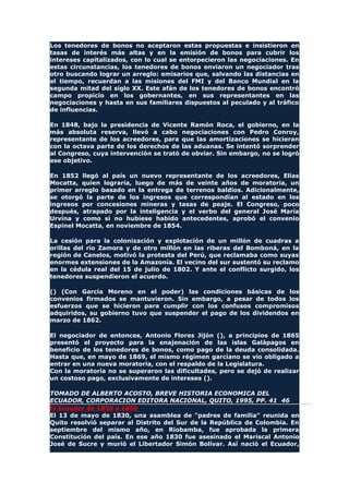 Los tenedores de bonos no aceptaron estas propuestas e insistieron en
tasas de interés más altas y en la emisión de bonos para cubrir los
intereses capitalizados, con lo cual se entorpecieron las negociaciones. En
estas circunstancias, los tenedores de bonos enviaron un negociador tras
otro buscando lograr un arreglo: emisarios que, salvando las distancias en
el tiempo, recuerdan a las misiones del FMI y del Banco Mundial en la
segunda mitad del siglo XX. Este afán de los tenedores de bonos encontró
campo propicio en los gobernantes, en sus representantes en las
negociaciones y hasta en sus familiares dispuestos al peculado y al tráfico
de influencias.
En 1848, bajo la presidencia de Vicente Ramón Roca, el gobierno, en la
más absoluta reserva, llevó a cabo negociaciones con Pedro Conroy,
representante de los acreedores, para que las amortizaciones se hicieran
con la octava parte de los derechos de las aduanas. Se intentó sorprender
al Congreso, cuya intervención se trató de obviar. Sin embargo, no se logró
ese objetivo.
En 1852 llegó al país un nuevo representante de los acreedores, Elías
Mocatta, quien lograría, luego de más de veinte años de moratoria, un
primer arreglo basado en la entrega de terrenos baldíos. Adicionalmente,
se otorgó la parte de los ingresos que correspondían al estado en los
ingresos por concesiones mineras y tasas de peaje. El Congreso, poco
después, atrapado por la inteligencia y el verbo del general José María
Urvina y como si no hubiese habido antecedentes, aprobó el convenio
Espinel Mocatta, en noviembre de 1854.
La cesión para la colonización y explotación de un millón de cuadras a
orillas del río Zamora y de otro millón en las riberas del Bomboná, en la
región de Canelos, motivó la protesta del Perú, que reclamaba como suyas
enormes extensiones de la Amazonía. El vecino del sur sustentó su reclamo
en la cédula real del 15 de julio de 1802. Y ante el conflicto surgido, los
tenedores suspendieron el acuerdo.
() (Con García Moreno en el poder) las condiciones básicas de los
convenios firmados se mantuvieron. Sin embargo, a pesar de todos los
esfuerzos que se hicieron para cumplir con los confusos compromisos
adquiridos, su gobierno tuvo que suspender el pago de los dividendos en
marzo de 1862.
El negociador de entonces, Antonio Flores Jijón (), a principios de 1865
presentó el proyecto para la enajenación de las islas Galápagos en
beneficio de los tenedores de bonos, como pago de la deuda consolidada.
Hasta que, en mayo de 1869, el mismo régimen garciano se vio obligado a
entrar en una nueva moratoria, con el respaldo de la Legislatura.
Con la moratoria no se superaron las dificultades, pero se dejó de realizar
un costoso pago, exclusivamente de intereses ().
TOMADO DE ALBERTO ACOSTO, BREVE HISTORIA ECONOMICA DEL
ECUADOR, CORPORACION EDITORA NACIONAL, QUITO, 1995, PP. 41 46
El Ecuador de 1830 a 1860
El 13 de mayo de 1830, una asamblea de "padres de familia" reunida en
Quito resolvió separar al Distrito del Sur de la República de Colombia. En
septiembre del mismo año, en Riobamba, fue aprobada la primera
Constitución del país. En ese año 1830 fue asesinado el Mariscal Antonio
José de Sucre y murió el Libertador Simón Bolívar. Así nació el Ecuador,
 