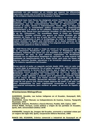 bautizado con ese nombre en un intento por superar las diferencias
regionales, puesto que el tradicional nombre Quito despertaba resistencias
en los antiguos departamentos de Guayaquil y Azuay.
El General Juan José Flores fue designado primer Presidente del Ecuador.
Orquestó una alianza del Ejército con las elites terratenientes y
comerciales, que los contemporáneos llamaban el "floreanismo". Así
controló el poder, directa o indirectamente, hasta 1845. La etapa se
caracterizó por la inestabilidad política permanente, el desbarajuste
administrativo y el abuso de los soldados, dueños del país. Ya desde los
primeros años, Flores tuvo que enfrentar revueltas. La más fuerte de ellas,
la de los "chihuahuas", fue acaudillada desde la Costa por Vicente
Rocafuerte. También enfrento una guerra con Nueva Granada por la
posesión de Pasto, en la que el país del norte venció. En estos años se
incorporó oficialmente al país el Archipiélago de Colón, o Galápagos. Se
realizó también en Bogotá una distribución de la deuda externa de la
antigua Colombia, en el que al Ecuador le fue asignada una alta cuota, cuya
amortización pesaría en toda su historia.
En 1835 Flores dejó el poder y, luego de vencer en una guerra civil, apoyó
a su adversario Rocafuerte para que ocupara la Presidencia de la
República, habiendo sido electo por una Asamblea que expidió la segunda
constitución del país. El gran esfuerzo organizador de Rocafuerte,
realizado con un significativo despliegue de represión, no pudo superar las
realidades de desarticulación de la etapa inicial, pero puso las bases de
algunas reformas fiscales, educativas y de formación castrense, pioneras
en la historia republicana del Ecuador.
Flores ejerció el poder un segundo período desde 1839, pero en esta vez
no quiso dejar la presidencia. Do un golpe de estado y en 1843 convocó a
una Constituyente, la tercera de la historia, que lo eligió por tercera vez
presidente merced a una Constitución redactada ad-hoc, la "Carta de
Esclavitud", que establecía las condiciones de una cuasi dictadura
perpetua. Hubo agitación y protesta pero el gobierno las controló, hasta
que en marzo de 1845, una fuerte reacción acaudillada por la elite
guayaquileña, la llamada "Revolución Marxista" dio un golpe de estado.
Luego de una guerra civil, Flores aceptó alejarse del poder y del país. Los
años subsiguientes los pasó organizando invasiones al Ecuador con
mercenarios extranjeros, para recobrar el poder, al servicio de España y
Perú.
Orientaciones Bibliográficas
ALBORNOZ, Osvaldo, Las luchas indígenas en el Ecuador, Guayaquil, Edit.
Claridad, 1976
ALBORNOZ, Víctor Manuel, La Independencia de Cuenca, Cuenca, Tipografía
Municipal, 1943
ANDRADE, Roberto, Montalvo y García Moreno, Puebla, Edit. Cajica, 1907
AYALA MORA, Enrique, Lucha política y origen de los partidos en Ecuador,
Quito, Edit. Universidad Católica 1978
AVENDAÑO, Joaquín de, Imagen del Ecuador, economía y sociedad vistas por
un viajero del siglo XIX, Quito, Corporación Editora Nacional, 1985
BANCO DEL ECUADOR, Crónica comercial e industrial de Guayaquil en el
 