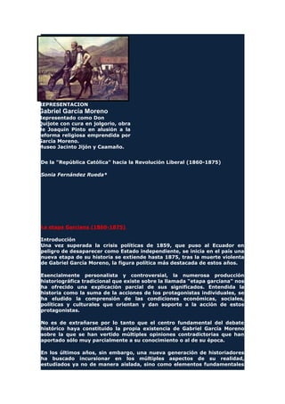 REPRESENTACION
Gabriel García Moreno
Representado como Don
Quijote con cura en jolgorio, obra
de Joaquín Pinto en alusión a la
reforma religiosa emprendida por
García Moreno.
Museo Jacinto Jijón y Caamaño.
De la "República Católica" hacia la Revolución Liberal (1860-1875)
Sonia Fernández Rueda*
La etapa Garciana (1860-1875)
Introducción
Una vez superada la crisis políticas de 1859, que puso al Ecuador en
peligro de desaparecer como Estado independiente, se inicia en el país una
nueva etapa de su historia se extiende hasta 1875, tras la muerte violenta
de Gabriel García Moreno, la figura política más destacada de estos años.
Esencialmente personalista y controversial, la numerosa producción
historiográfica tradicional que existe sobre la llamada "etapa garciana" nos
ha ofrecido una explicación parcial de sus significados. Entendida la
historia como la suma de la acciones de los protagonistas individuales, se
ha eludido la comprensión de las condiciones económicas, sociales,
políticas y culturales que orientan y dan soporte a la acción de estos
protagonistas.
No es de extrañarse por lo tanto que el centro fundamental del debate
histórico haya constituido la propia existencia de Gabriel García Moreno
sobre la que se han vertido múltiples opiniones contradictorias que han
aportado sólo muy parcialmente a su conocimiento o al de su época.
En los últimos años, sin embargo, una nueva generación de historiadores
ha buscado incursionar en los múltiples aspectos de su realidad,
estudiados ya no de manera aislada, sino como elementos fundamentales
 