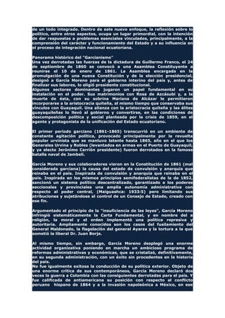 de un todo integrado. Dentro de este nuevo enfoque, la reflexión sobre lo
político, entre otros aspectos, ocupa un lugar primordial, con la intención
de dar respuestas a problemas esenciales vinculados, principalmente, a la
comprensión del carácter y funcionamiento del Estado y a su influencia en
el proceso de integración nacional ecuatoriana.
Panorama histórico del "Garcianismo"
Una vez derrotadas las fuerzas de la dictadura de Guillermo Franco, el 24
de septiembre de 1860 se convocó a una Asamblea Constituyente a
reunirse el 10 de enero de 1861. La Asamblea encargada en la
promulgación de una nueva Constitución y de la elección presidencial,
designó a García Moreno para el gobierno interino del país y, antes de
finalizar sus labores, lo eligió presidente constitucional.
Algunos sectores dominantes jugaron un papel fundamental en su
instalación en el poder. Sus matrimonios con Rosa de Azcásubi y, a la
muerte de ésta, con su sobrina Mariana de Alcázar le permitieron
incorporarse a la aristocracia quiteña, al mismo tiempo que conservaba sus
vínculos con Guayaquil. Una alianza con la aristocracia quiteña y las élites
guayaquileñas lo llevó al gobierno y convertirse, en las condiciones de
descomposición política y social planteada por la crisis de 1859, en el
agente y protagonista de la unificación del Estado ecuatoriano.
El primer período garciano (1861-1865) transcurrió en un ambiente de
constante agitación política, provocado principalmente por la revuelta
popular urvinista que se mantuvo latente hasta 1865, año en el que los
Generales Urvina y Robles (levantados en armas en el Puerto de Guayaquil,
y ya electo Jerónimo Carrión presidente) fueron derrotados en la famosa
batalla naval de Jambelí.
García Moreno y sus colaboradores vieron en la Constitución de 1861 (mal
considerada garciana) la causa del estado de convulsión y anarquía que
reinaba en el país. Inspirada de convulsión y anarquía que reinaba en el
país. Inspirada en los mismos principios semifederalistas de la de 1852,
sancionó un sistema político descentralizado, garantizado a los poderes
seccionales y provinciales una amplia autonomía administrativa con
respecto al poder central, (Maiguashca: 1933:5) pero limitando sus
atribuciones y sujetándose al control de un Consejo de Estado, creado con
ese fin.
Argumentado el principio de la "insuficiencia de las leyes", García Moreno
infringió sistemáticamente la Carta Fundamental, y en nombre del a
religión, la moral y el orden implementó una política represiva y
autoritaria. Ampliamente conocidos son los casos del fusilamiento del
General Maldonado, la flagelación del general Ayarza y la tortura a la que
sometió la liberal Dr. Juan Borja.
Al mismo tiempo, sin embargo, García Moreno desplegó una enorme
actividad organizativa poniendo en marcha un ambicioso programa de
reformas administrativas y económicas, que se cristalizó, definitivamente,
en su segunda administración, con un éxito sin procedentes en la historia
del país.
No fue igualmente exitosa la conducción de su política exterior. Objeto de
una enorme crítica de sus contemporáneos, García Moreno declaró dos
veces la guerra a Colombia con las consiguientes derrotadas para el país. Y
fue calificada de antiamericana su posición con respecto al conflicto
peruano hispano de 1864 y a la invasión napoleónica a México, en ese
 