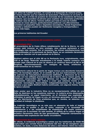 Los sitios de Cubilán guardan, en cuanto a la búsqueda de materia prima,
la misma relación que los talleres de Quiscatola y Mullumica en el norte el
país. Es decir, se trata de puestos de avanzada de los cazadores del bosque
montano, que ascendían al páramo para explotar sus materiales preferidos
y realizar caza de altura. Temme señala que toda la zona de Cubilán
abunda en rocas silíceas, particularmente pedernal. Los afloramientos
consisten en pequeñas vetas o depósitos secundarios, donde fragmentos
grandes y nódulos pueden ser fácilmente recogidos y transportados a
zonas más bajas.
Los primeros habitantes del Ecuador
Los cazadores recolectores del ecosistema costero
La tecnología lítica
El precerámico de la Costa difiere notablemente del de la Sierra, no sólo
porque está inmerso en otra ecología, sino porque pertenece a una
cronología más reciente. Por el momento, las únicas manifestaciones han
sido localizadas en la península de Santa Elena, en un contexto claramente
aislado en relación con lo que sucede en la Sierra.
Stothert estima que el sitio 80 en la Península tuvo, originalmente, unos
150 m de largo. Reducido actualmente a la mitad, todavía conserva una
gruesa capa cultural en la que se observa un continuo basural de 80 m de
longitud, aproximadamente, con vestigios de fauna, artefactos y
enterramientos en su interior.
El repertorio cultural de la gente de Vegas incluye una abundante industria
lítica de tecnología simple, en el sentido de que sus instrumentos carecen
de patrones de manufactura claramente definidos, a diferencia de lo que
sucede con los utillajes precerámicos de la Sierra. En su mayor parte, los
artefactos comprenden lascas y láminas con huellas de utilización o
ligeramente retocadas. Ello induce a creer que estamos frente a una
tradición tecnológica desarrollada, independientemente de la tradición
serrana y que según Stothert habría continuado, con algunos hiatos, hasta
la época colonial.
Cabe anotar que la industria lítica no es necesariamente reflejo de una
falta de destreza en los cazadores costeros. La materia prima desempeña,
indudablemente, un papel importante, en el horsteno que explotaba y
utilizaban la gente de Vegas no era, en términos generales, el más idóneo
par ala fabricación de finos artefactos que, en cambio, se obtenían con
facilidad al trabajar la obsidiana.
La tradición tecnológica no es más que un elemento de todo el bagaje
cultural de un pueblo y, por lo tanto, responde a la necesidad de
subsistencia y a las modalidades de explotación del medio ambiente
impuesta por la sociedad. En este sentido, el utillaje de la cultura Vegas se
muestra claramente como de tipo generalizado, reflejando ciertamente la
naturaleza dela explotación del medio circundante.
Una economía de amplio espectro
En efecto, la evidencia arqueológica señala que los habitantes de OGSE-80
capturaban una variada fauna procedente del mar, de los manglares (que
existían, sin duda, a corta distancia del sitio) y del interior. Entre los restos
 