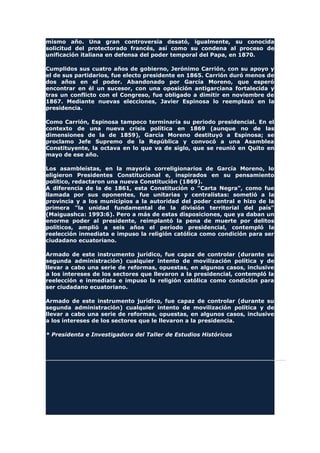 mismo año. Una gran controversia desató, igualmente, su conocida
solicitud del protectorado francés, así como su condena al proceso de
unificación italiana en defensa del poder temporal del Papa, en 1870.
Cumplidos sus cuatro años de gobierno, Jerónimo Carrión, con su apoyo y
el de sus partidarios, fue electo presidente en 1865. Carrión duró menos de
dos años en el poder. Abandonado por García Moreno, que esperó
encontrar en él un sucesor, con una oposición antigarciana fortalecida y
tras un conflicto con el Congreso, fue obligado a dimitir en noviembre de
1867. Mediante nuevas elecciones, Javier Espinosa lo reemplazó en la
presidencia.
Como Carrión, Espinosa tampoco terminaría su periodo presidencial. En el
contexto de una nueva crisis política en 1869 (aunque no de las
dimensiones de la de 1859), García Moreno destituyó a Espinosa; se
proclamo Jefe Supremo de la República y convocó a una Asamblea
Constituyente, la octava en lo que va de siglo, que se reunió en Quito en
mayo de ese año.
Los asambleístas, en la mayoría correligionarios de García Moreno, lo
eligieron Presidentes Constitucional e, inspirados en su pensamiento
político, redactaron una nueva Constitución (1869).
A diferencia de la de 1861, esta Constitución o "Carta Negra", como fue
llamada por sus oponentes, fue unitarias y centralistas: sometió a la
provincia y a los municipios a la autoridad del poder central e hizo de la
primera "la unidad fundamental de la división territorial del país"
(Maiguashca: 1993:6). Pero a más de estas disposiciones, que ya daban un
enorme poder al presidente, reimplantó la pena de muerte por delitos
políticos, amplió a seis años el período presidencial, contempló la
reelección inmediata e impuso la religión católica como condición para ser
ciudadano ecuatoriano.
Armado de este instrumento jurídico, fue capaz de controlar (durante su
segunda administración) cualquier intento de movilización política y de
llevar a cabo una serie de reformas, opuestas, en algunos casos, inclusive
a los intereses de los sectores que llevaron a la presidencial, contempló la
reelección e inmediata e impuso la religión católica como condición para
ser ciudadano ecuatoriano.
Armado de este instrumento jurídico, fue capaz de controlar (durante su
segunda administración) cualquier intento de movilización política y de
llevar a cabo una serie de reformas, opuestas, en algunos casos, inclusive
a los intereses de los sectores que le llevaron a la presidencia.
* Presidenta e Investigadora del Taller de Estudios Históricos
 