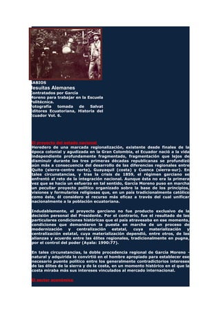 SABIOS
Jesuitas Alemanes
Contratados por García
Moreno para trabajar en la Escuela
Politécnica.
Fotografía tomada de Salvat
Editores Ecuatoriana, Historia del
Ecuador Vol. 6.
El proyecto del estado nacional
Heredero de una marcada regionalización, existente desde finales de la
época colonial y agudizada en la Gran Colombia, el Ecuador nació a la vida
independiente profundamente fragmentado, fragmentación que lejos de
disminuir durante las tres primeras décadas republicanas se profundizó
aún más a consecuencia del desarrollo de las diferencias regionales entre
Quito (sierra-centro norte), Guayaquil (costa) y Cuenca (sierra-sur). En
tales circunstancias, y tras la crisis de 1859, el régimen garciano se
enfrentó al reto de la integración nacional. Aunque ésta no era la primera
vez que se hacía un esfuerzo en tal sentido, García Moreno puso en marcha
un peculiar proyecto político organizado sobre la base de los principios,
visiones y formularios religiosas que, en un país tradicionalmente católico
como éste, él considero el recurso más eficaz a través del cual unificar
nacionalmente a la población ecuatoriana.
Indudablemente, el proyecto garciano no fue producto exclusivo de la
decisión personal del Presidente. Por el contrario, fue el resultado de las
particulares condiciones históricas que el país atravesaba en ese momento,
condiciones que demandaron la puesta en marcha de un proceso de
modernización y centralización estatal, cuya materialización y
centralización estatal, cuya materialización dependió, entre otros, de las
alianzas y acuerdo entre las élites regionales, tradicionalmente en pugna,
por el control del poder (Ayala: 1990:77).
En tales circunstancias, la doble procedencia regional de García Moreno -
natural y adquirida le convirtió en el hombre apropiado para establecer ese
necesario puente político entre los generalmente contradictorios intereses
de las élites de la sierra y de la costa, en un momento histórico en el que la
costa miraba más sus intereses vinculados al mercado internacional.
El sector económico
 