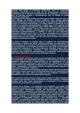 Durante esta etapa, la economía ecuatoriana vivió un importante
despegue, relacionado con el auge de las exportaciones cacaoteras,
consecuencia de la demanda internacional de ese producto, en particular
para el mercado europeo y norteamericano que se hallaba en pleno
proceso de crecimiento.
El aumento de las exportaciones de cacao, que en 1866 "superó la cifra de
cinco millones de dólares" (Acosta: 1998:39), trajo consigo algunos
efectos significativos, de diversa naturaleza: la incorporación definitiva del
Ecuador al mercado internacional, y al mismo tiempo la gestación de un
modelo de economía agroexportadora, modelo que, como veremos más
tarde, se consolidó en la siguiente etapa (1875-1865); la configuración al
interior de la élite costeña "de una nueva clase, la burguesía comercial y
bancaria" (Ayala: 1990:81), pequeño grupo de personas vinculadas a las
actividades agroexportadoras, y también al inicio de una importante
migración campesina de la sierra a la costa, propiciada por los grandes
propietarios de las plantaciones cacaoteras, que gracias a ello pudieron
obtener mano de obra barata, uno de entre otros factores que permitió
estimular la demanda cacaotera.
Sin duda el Ecuador se debatía bajo un régimen de contradictorias
condiciones: al interior del propio aparato productivo, la modernidad (en
parte producto de la inserción de la economía al mercado internacional y
de sus presiones) y el arcaísmo convivían. Y es que tanto en las grandes
plantaciones cacaoteras y de otros productos primarios (tagua, café o
caucho), los campesinos, enrolados a esas actividades productivas,
subsistían bajo relaciones precapitalistas de producción. Cosa parecida,
bajo formas específicas, ocurría en las haciendas serranas.
La "República Católica"
Pero si el sector económico, peses a sus contradicciones, mostraba visos
de modernidad, las instituciones políticas, la infraestructura nacional, la
galopante regionalización y fragmentación no se compadecían con las
nuevas condiciones económicas, que luchaban por radicarse en el país.
Había entonces que replantear el sistema en su conjunto o, como lo señala
Ayala, "racionalizar la estructura, articular las desparramadas regiones en
cierto marco de unidad" (1990:77).
Visionario y consciente de la situación nacional, García Moreno se propuso
emprender la gran tarea de las transformaciones que las condiciones del
país exigían. Así pues, sobre las bases de una ideología retardataria,
emprendió la gran obra de la modernidad requerida.
¿Por qué lo hizo de ese manera? ¿Qué lo llevó a aplicar un plan de gobierno
siu generis que terminó, como lo establecen los más actuales y brillantes
estudios sobre esta etapa, beneficiando a la burguesía de los grandes
propietarios, de la banca y el comercio?
"Hombre de su tiempo, y no solamente une enajenado en el siglo XIX,
demasiado avanzado para él" (Demélas y Saint Geurs: 1988:133), García
Moreno estuvo fuertemente influido del pensamiento europeo más
obstinadamente contestario al pensamiento francés de la revolución: la
tradición española, que defendía el principio de que el poder soberano del
pueblo venía de Dios; la escuela antiiluminista, que sostenía que el voto es
un acto religioso; el pensamiento contrarevolucionario francés, que
propugnaba la indisoluble relación entre "sociedad civil" y "sociedad
religiosa"; el misticismo religiosa del siglo XIX, que popularizó, a las más
clásica costumbre medieval, ciertas devociones religiosas, fueron ideas
que guiaron sus acciones. En contraposición, García Moreno fue un crítico
 