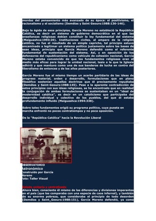 mordaz del pensamiento más avanzado de su época: el positivismo, el
racionalismo y el socialismo (Demélas y Saint Geours:1988:136-146).
Bajo la égida de esos principios, García Moreno no estableció la República
Católica, es decir un sistema de gobierno democrático en el que las
enseñanzas religiosas debían constituir la ley fundamental del sistema
(Maiguashca:1993:20). Instituciones civiles, al amparo de la religión
católica, no fue el resultado de un simple capricho, tal principio estuvo
encaminado a legitimar un sistema político justamente sobre las bases de
esas ideas, principio que García Moreno defendió como el referente
fundamental de sustentación del sistema. Así, y en oposición de los
defensores del republicanismo como vehículo de cohesión nacional, García
Moreno estaba convencido de que los fundamentos religiosas eran el
medio más eficaz para lograr la unidad nacional, tesis a la que la Iglesia
adhirió y que mantuvo como una de sus banderas de lucha en contra del
liberalismo de entonces y de los años posteriores.
García Moreno fue al mismo tiempo un acerbo partidario de las ideas de
progreso material, orden y desarrollo, formulaciones que en plano
filosófico sostenían aquellas doctrinas que él precisamente repudiaba
(Demélas y Saint-Geours:1988:145). Pese a la aparente contradicción de
estos principios con sus ideas religiosas, se ha encontrado que en realidad
la conjugación de ambas formulaciones se sustentaban en un "ideal de
modernidad católica", es decir en un catolicismo que participaba del
desarrollo individual y colectivo de los pueblos, del que él estaba
profundamente influido (Maiguashca:1994:338).
Sobre tales fundamentos erigió su programa político, cuya puesta en
marcha enfrentó no pocos contratiempos y no poca oposición.
De la "República Católica" hacia la Revolución Liberal
OBSERVATORIO
Astronómico
Construído por García
Moreno
Foto: Taller Visual
Estado unitario y centralizado
Ahora bien, consciente él mismo de las diferencias y divisiones imperantes
en el país (que las comparaba con una especie de caos infernal), y también
de su enorme pobreza, que consideraba el principio de todo desorden
(Demélas y Saint_Geeurs:1988:151), García Moreno defendió, ya como
 