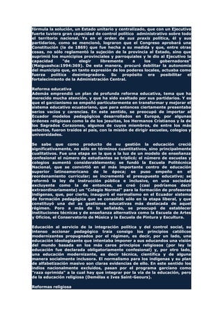fórmula la solución, un Estado unitario y centralizado, que con un Ejecutivo
fuerte tuviera gran capacidad de control político administrativo sobre todo
el territorio nacional. Ya en el orden de sus praxis política, él y sus
partidarios, como se mencionó, lograron que el Congreso aprobará una
Constitución (la de 1869) que fue hecha a su medida y que, entre otras
cosas, no sólo reglamentó la sujeción de la provincia al Estado, sino que
suprimió los municipios provinciales y parroquiales y le dio al Ejecutivo la
capacidad "de elegir libremente a los gobernadores"
(Maiguashca:1994:369). De esta manera, procuró debilitar la autonomía
del municipio que, en tanto expresión de los poderes locales, actuaba como
fuerza política desintegradora. Su propósito era posibilitar el
fortalecimiento de la Administración Central.
Reforma educativa
Además emprendió un plan de profunda reforma educativa, tema que ha
merecido mucha atención, y que ha sido exaltado por sus partidarios. Y es
que el garcianismo se empeñó particularmente en transformar y mejorar el
sistema educativo ecuatoriano, que para entonces ciertamente presentaba
serios vacíos y carencias. En este sentido, se preocupó de importar al
Ecuador modelos pedagógicos desarrollados en Europa, por algunas
órdenes religiosas como la de los jesuitas, los Hermanos Cristianos y la de
los Sagrados Corazones, algunos de cuyos miembros, de entre los más
selectos, fueron traídos al país, con la misión de dirigir escuelas, colegios y
universidades.
Se sabe que como producto de su gestión la educación creció
significativamente, no sólo en términos cuantitativos, sino principalmente
cualitativos. Fue una etapa en la que a la luz de un modelo de enseñanza
confesional el número de estudiantes se triplicó; el número de escuelas y
colegios aumentó considerablemente; se fundó la Escuela Politécnica
Nacional, que se convirtió en el más importante centro de educación
superior latinoamericano de le época; se puso empeño en el
reordenamiento curricular; se incrementó el presupuesto educativo; se
reformó la ley de instrucción pública e inclusive, en una sociedad
excluyente como la de entonces, se creó (casi podríamos decir
extraordinariamente) un "Colegio Normal" para la formación de profesores
indígenas, que, por cierto, inauguró el normalismo en el Ecuador sistema
de formación pedagógica que se consolidó sólo en la etapa liberal, y que
constituyó una del as gestiones educativas más destacada de aquel
régimen. Poro a más de lo señalado, se preocupó de establecer
instituciones técnicas y de enseñanza alternativa como la Escuela de Artes
y Oficios, el Conservatorio de Música y la Escuela de Pintura y Escultura.
Educación al servicio de la integración política y del control social, su
intenso accionar pedagógico traía consigo los principios católicos
modernizantes propugnados por el régimen, es decir, por un lado, una
educación ideologizante que intentaba imponer a sus educandos una visión
del mundo basada en los más caros principios religiosos (por ley la
educación fue declarada obligatoriamente confesional) y, por otro lado,
una educación modernizante, es decir técnica, científica y de alguna
manera socialmente inclusora. El normalismo para los indígenas y su plan
de alfabetización masivo son claras evidencias de ello. En este sentido los
indios nacionalmente excluidos, pasan por el programa garciano como
"raza oprimida" a la cual hay que integrar por la vía de la educación, pero
de la educación religiosa (Demélas e Ives Saint-Geours).
Reformas religiosa
 