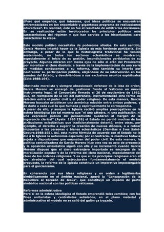 ¿Pero qué empeños, qué intereses, qué ideas políticas se encuentran
entremezcladas en tan encomiable y gigantesco programa de realizaciones
educativas?. En realidad, éste no fue el resultado de arbitrarias decisiones.
En su realización están involucrados los principios políticos más
característicos del régimen y que han servido a los historiadores para
caracterizar la etapa.
Este modelo político necesitaba de poderosos aliados. En este sentido,
García Moreno intentó hacer de la Iglesia su más ferviente partidaria. Sin
embargo, a pesar de lo que la historiografía tradicional ha venido
sosteniendo, no todos los sectores eclesiásticos se mostraron,
especialmente al inicio de su gestión, incondicionales partidarios de su
proyecto. Algunos miraron con malos ojos no sólo el afán del Presidente
por moralizar el clero disoluto, a través de la implementación de una serie
de medidas conducentes a su reforma, sino también su interés por
neutralizar su participación política, alejándose de su intervención en los
asuntos del Estado, y devolviéndose a sus exclusivos asuntos espirituales
(Ibid:1988:164).
Obstinado moralista y siempre obsesionado defensor de la idea de orden,
García Moreno se encargó de gestionar frente al Vaticano un nuevo
instrumento legal, el Concordato firmado el 26 de septiembre de 1862,
que, en reemplazó de la ley del patronato, instrumentalizó otra forma de
relación entre el poder civil y el poder religioso. De esta manera, García
Moreno buscaba establecer una armónica relación entre ambos poderes, y
de darle a cada cual lo que humana y espiritualmente le correspondía.
A pesar de ello, y aunque la Iglesia recibió amplias prerrogativas en la
esfera ideológica (de tal manera que "ni una cátedra, ni una publicación, ni
una expresión pública del pensamiento quedaron al margen de la
ingerencia clerical" (Ayala: 1990:226) el Estado no perdió muchas de las
atribuciones eclesiásticas que tradicionalmente detentó, entre otras, por
ejemplo, el derecho a sugerir la creación de nuevas diócesis, o a cobrar
impuestos a las personas o bienes eclesiásticos (Demélas e Ives Saint-
Geours:1988:165). Así, esta nueva fórmula de acuerdo con el Estado no le
dio a la Iglesia la autonomía esperada; por el contrario, la mantuvo todavía
sujeta a disposiciones que emanaban del poder civil. De esta manera, la
política centralizadora de García Moreno hizo otra vez su acto de presencia
y la oposición eclesiástica siguió con ella y se incrementó cuando García
Moreno dispuso que el clero extranjero importado se encargue de la
moralización popular y de la reforma del clero nacional, especialmente del
clero de las órdenes religiosas. Y es que si los principios religiosos eran el
eje alrededor del cual estructuraba fundamentalmente el modelo
propuesto, la reforma de la Iglesia constituía un imperativo impostergable
para el garcianismo.
En coherencia con sus ideas religiosas y en orden a legitimarlas
simbólicamente en el ámbito nacional, apoyó la "Consagración de la
República al Corazón de Jesús", que constituyó un espacio de pacto
simbólico nacional con las políticas vaticanas.
Reformas administrativa
Pero si en la esfera ideológica el Estado emprendió tales cambios; con los
fines unitaristas y centralistas señalados, en el plano material y
administrativo el modelo no se salió del guión ya trazado.
 