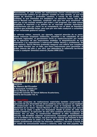 Nuevamente, en esta ámbito las realizaciones fueron extraordinarias. La
administración pública es un ejemplo notable en esta sentido, ya que fue
objeto de diversos y profundos cambios, a través de los cuales, en
realidad, lo que intentaba era establecer un ejecutivo fuerte, que para
García Moreno era, asimismo, condición sine qua non para encaminar al
país por el tan ansiado sendero del orden y del progreso. Con este mismo
propósito le imprimió a su política de un marcado carácter autoritario,
autoritarismo que por cierto no se compadeció con el ideal de República
católica que pretendía forjar, pero que por otro lado coadyuvó a consolidar
el tan reclamado gobierno central.
La reforma militar, mereció, por ejemplo, especial atención de su parte.
Hasta entonces incipiente institución, sometida a las veleidades de los
intereses regionales, el garcianismo inició su reestructuración por medio
de la aplicación de dos importantes medidas: la despolitización de sus
miembros y su capacitación e instrucción militar técnica y profesional. De
esta manera, García Moreno pretendía asegurar una milicia que cumpliera
una doble función: por un lado, que fuera instrumento para garantizar el
orden interno del país y, por otro, que defendiera la soberanía territorial
frente a cualquier amenaza externa (Ayala:1990:225).
EDIFICIO
Del Banco del Ecuador
En Guayaquil, fundado por
García Moreno en 1862.
Fotografía tomada de Salvat Editores Ecuatoriana,
Historia del Ecuador Vol. 6.
La obra pública
Su vasto programa de realizaciones materiales también comprendió la
ejecución de una diversidad de obras públicas entre las que se ha resaltado
la construcción de la carretera nacional (que el Congreso de 1875 la
denominó en su honor "García Moreno") vía de comunicación que unió la
sierra con la costa, a Quito con Guayaquil. Desde el punto de vista del
análisis histórico, la ejecución de esta obra contiene diversos aspectos de
interés. Por un lado, su construcción obedeció al afán manifiesto de
vincular las divididas regiones ecuatorianas, separadas geográficamente
por la Cordillera de los Andes, esa gran barrera natural que impedía la libre
comunicación entre la costa y la sierra. En realidad, de esta manera se
estaba posibilitando articular los intereses costeños y serranos a través de
un medio de comunicación interno y externo, cada vez más pujante. Por
 