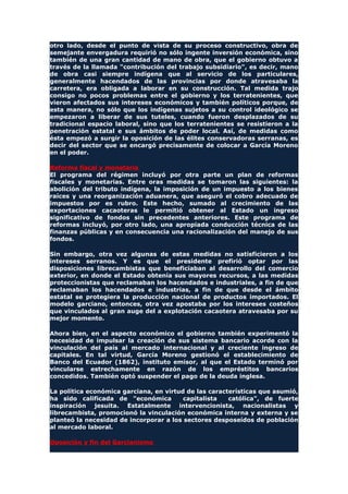 otro lado, desde el punto de vista de su proceso constructivo, obra de
semejante envergadura requirió no sólo ingente inversión económica, sino
también de una gran cantidad de mano de obra, que el gobierno obtuvo a
través de la llamada "contribución del trabajo subsidiario", es decir, mano
de obra casi siempre indígena que al servicio de los particulares,
generalmente hacendados de las provincias por donde atravesaba la
carretera, era obligada a laborar en su construcción. Tal medida trajo
consigo no pocos problemas entre el gobierno y los terratenientes, que
vieron afectados sus intereses económicos y también políticos porque, de
esta manera, no sólo que los indígenas sujetos a su control ideológico se
empezaron a liberar de sus tuteles, cuando fueron desplazados de su
tradicional espacio laboral, sino que los terratenientes se resistieron a la
penetración estatal e sus ámbitos de poder local. Así, de medidas como
ésta empezó a surgir la oposición de las élites conservadoras serranas, es
decir del sector que se encargó precisamente de colocar a García Moreno
en el poder.
Reforma fiscal y monetaria
El programa del régimen incluyó por otra parte un plan de reformas
fiscales y monetarias. Entre oras medidas se tomaron las siguientes: la
abolición del tributo indígena, la imposición de un impuesto a los bienes
raíces y una reorganización aduanera, que aseguró el cobro adecuado de
impuestos por es rubro. Este hecho, sumado al crecimiento de las
exportaciones cacaoteras le permitió obtener al Estado un ingreso
significativo de fondos sin precedentes anteriores. Este programa de
reformas incluyó, por otro lado, una apropiada conducción técnica de las
finanzas públicas y en consecuencia una racionalización del manejo de sus
fondos.
Sin embargo, otra vez algunas de estas medidas no satisficieron a los
intereses serranos. Y es que el presidente prefirió optar por las
disposiciones librecambistas que beneficiaban al desarrollo del comercio
exterior, en donde el Estado obtenía sus mayores recursos, a las medidas
proteccionistas que reclamaban los hacendados e industriales, a fin de que
reclamaban los hacendados e industrias, a fin de que desde el ámbito
estatal se protegiera la producción nacional de productos importados. El
modelo garciano, entonces, otra vez apostaba por los intereses costeños
que vinculados al gran auge del a explotación cacaotera atravesaba por su
mejor momento.
Ahora bien, en el aspecto económico el gobierno también experimentó la
necesidad de impulsar la creación de sus sistema bancario acorde con la
vinculación del país al mercado internacional y al creciente ingreso de
capitales. En tal virtud, García Moreno gestionó el establecimiento de
Banco del Ecuador (1862), instituto emisor, al que el Estado terminó por
vincularse estrechamente en razón de los empréstitos bancarios
concedidos. También optó suspender el pago de la deuda inglesa.
La política económica garciana, en virtud de las características que asumió,
ha sido calificada de "económica capitalista católica", de fuerte
inspiración jesuita. Estatalmente intervencionista, nacionalistas y
librecambista, promocionó la vinculación económica interna y externa y se
planteó la necesidad de incorporar a los sectores desposeídos de población
al mercado laboral.
Oposición y fin del Garcianismo
 