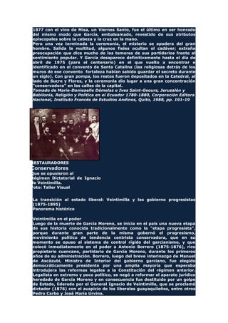 1877 con el vino de Misa, un Viernes Santo, fue el último en ser honrado
del mismo modo que García, embalsamado, revestido de sus atributos
episcopales sobre la cabeza y la cruz en la mano.
Pero una vez terminada la ceremonia, el misterio se apodera del gran
hombre. Salida la multitud, algunos fieles ocultan el cadáver; extraña
preocupación que dice mucho de los temores de sus partidarios frente al
sentimiento popular. Y García desaparece definitivamente hasta el día de
abril de 1975 (para el centenario) en el que vuelto a encontrar e
identificado en el convento de Santa Catalina (las religiosas detrás de los
muros de ese convento fortaleza habían sabido guardar el secreto durante
un siglo). Con gran pompa, los restos fueron depositados en la Catedral, al
lado de Sucre y Flores, y la ceremonia dio lugar a una gran concentración
"conservadora" en las calles de la capital.
Tomado de Marie-Danieaelle Démelas e Ives Saint-Geours, Jerusalén y
Babilonia, Religión y Política en el Ecuador 1780-1880, Corporación Editora
Nacional, Instituto Francés de Estudios Andinos, Quito, 1988, pp. 191-19
RESTAURADORES
Conservadores
Que se opusieron al
Régimen Dictatorial de Ignacio
de Veintimilla.
Foto: Taller Visual
La transición al estado liberal: Veintimilla y los gobierno progresistas
(1875-1895)
Panorama histórico
Veintimilla en el poder
Luego de la muerte de García Moreno, se inicia en el país una nueva etapa
de sus historia conocida tradicionalmente como la "etapa progresista",
porque durante gran parte de la misma gobernó el progresismo,
movimiento político de tendencia centrista conservadora, que en su
momento se opuso al sistema de control rígido del garcianismo, y que
colocó inmediatamente en el poder a Antonio Borrero (1875-1876), rico
propietario cuencano, partidario de García Moreno, durante los primeros
años de su administración. Borrero, luego del breve interinazgo de Manuel
de Ascázubi, Ministro de Interior del gobierno garciano, fue elegido
democráticamente presidente por una amplia mayoría que esperaba
introdujera las reformas legales a la Constitución del régimen anterior.
Legalista en extremo y poco político, se negó a reformar el aparato jurídico
heredado de García Moreno y en consecuencia fue destituido por un golpe
de Estado, liderado por el General Ignacio de Veintimilla, que se proclamó
dictador (1876) con el auspicio de los liberales guayaquileños, entro otros
Pedro Carbo y José María Urvina.
 