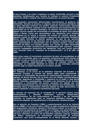 Al poco tiempo y en orden a legitimar su poder, Veintimilla convocó a una
Asamblea Constituyente que reunida en Ambato le nombró Presidente
(marzo de 1878) y redactó una nueva Constitución, la novena del país.
Dos momentos claramente diferenciados caracterizaron el gobierno de
Veintimilla. Durante el primero, el régimen que se proclamó partidario de
las ideas liberales enfrentó una abierta oposición conservadora liderada
por la Iglesia Católica, opuesta a hacer concesiones que comprometieran la
continuidad de su dominio ideológico. El máximo enfrentamiento con la
Iglesia ocurrió cuando fue envenenado al Arzobispo de Quito José Ignacio
Checa y Barba, hecho que aprovecharon sus opositores para levantar
testimonios en su contra y acusarle del crimen. En cambio, durante el
segundo cuando su gobierno empezó a apartarse del contenido ideológico
liberal debió enfrentar la abierta oposición no sólo de los sectores
conservadores sino de los liberales, que se sintieron traicionados por las
ideas personalistas y dictatoriales que el régimen asumió, contra toda
previsión de éstos, sus iniciales aliados. Así, cuando en 1882 Veintimilla
desconoció el orden constitucional proclamándose jefe supremo, ambos
sectores coallegados terminaron por destituirlo, tras una cuenca guerra
civil, conocida como la "Campaña de la Restauración", el 9 de julio de
1883.
Entre otras cosas, el crecimiento económico de país, sin precedentes en el
siglo XIX, le permitió, pese a la oposición, sostenerse por tanto tiempo en
el poder, ya que a través de un gasto público dispendioso, encontró, entre
algunos sectores, especialmente el militar, el respaldo político que
necesitaba. La represión desatada en contra de sus enemigos políticos
también jugó un papel importante en el mismo sentido.
Los gobiernos "Progresistas"
Sin embargo, en el marco de la definitiva inserción del Ecuador a la
economía mundial, la función del Estado debía estar encaminada a
favorecer la continuidad del proceso de modernización iniciado ya por el
régimen de García Moreno. Por lo tanto, otra vez aliadas coyunturalmente
las élites, depusieron a Veintimilla y colocaron en el poder a José María
Plácido Caamaño, guayaquileño, vinculado a los intereses de los grandes
cacaoteros y comerciantes del puerto. Caamaño fue elegido por una
Asamblea Constituyente, que se encargó de redactar otra Constitución, que
introdujo ahora sí importantes reformas legales de sello democrático, en
abierta oposición a la opresora Constitución garciana.
La elección de Caamaño fue el resultado de la estrecha alianza entre
conservadores y liberales moderados quienes, distanciados,
respectivamente, de los conservadores a ultranza y de los liberales
radicales, se organizaron bajo un programa ideológico basado en la
tolerancia religiosa, el republicanismo y las garantías constitucionales.
Con la elección de Caamaño (1883) y posteriormente con la de Antonio
Flores (1888) y la de Luis Cordero (1892) se selló el predominio ideológico
del progresismo, tendencia, opuesta al liberalismo radical, en el sentido de
que rechazó la separación de la Iglesia con el Estado, que aquel defendía.
Durante el gobierno de Caamaño, y pese a su filiación doctrinal, se desató
una dura represión en contra de los liberales radicales, quienes, dirigidos
por Alfaro, organizaron un movimiento insurreccional de carácter
montanero, que actuó principalmente en el litoral (Manabí, Guayas y
 