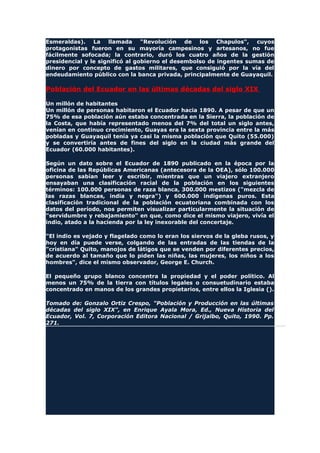 Esmeraldas). La llamada "Revolución de los Chapulos", cuyos
protagonistas fueron en su mayoría campesinos y artesanos, no fue
fácilmente sofocada; la contrario, duró los cuatro años de la gestión
presidencial y le significó al gobierno el desembolso de ingentes sumas de
dinero por concepto de gastos militares, que consiguió por la vía del
endeudamiento público con la banca privada, principalmente de Guayaquil.
Población del Ecuador en las últimas décadas del siglo XIX
Un millón de habitantes
Un millón de personas habitaron el Ecuador hacia 1890. A pesar de que un
75% de esa población aún estaba concentrada en la Sierra, la población de
la Costa, que había representado menos del 7% del total un siglo antes,
venían en continuo crecimiento, Guayas era la sexta provincia entre la más
pobladas y Guayaquil tenía ya casi la misma población que Quito (55.000)
y se convertiría antes de fines del siglo en la ciudad más grande del
Ecuador (60.000 habitantes).
Según un dato sobre el Ecuador de 1890 publicado en la época por la
oficina de las Repúblicas Americanas (antecesora de la OEA), sólo 100.000
personas sabían leer y escribir, mientras que un viajero extranjero
ensayaban una clasificación racial de la población en los siguientes
términos: 100.000 personas de raza blanca, 300.000 mestizos ("mezcla de
las razas blancas, india y negra") y 600.000 indígenas puros. Esta
clasificación tradicional de la población ecuatoriana combinada con los
datos del período, nos permiten visualizar particularmente la situación de
"servidumbre y rebajamiento" en que, como dice el mismo viajero, vivía el
indio, atado a la hacienda por la ley inexorable del concertaje.
"El indio es vejado y flagelado como lo eran los siervos de la gleba rusos, y
hoy en día puede verse, colgando de las entradas de las tiendas de la
"cristiana" Quito, manojos de látigos que se venden por diferentes precios,
de acuerdo al tamaño que lo piden las niñas, las mujeres, los niños a los
hombres", dice el mismo observador, George E. Church.
El pequeño grupo blanco concentra la propiedad y el poder político. Al
menos un 75% de la tierra con títulos legales o consuetudinario estaba
concentrado en manos de los grandes propietarios, entre ellos la Iglesia ().
Tomado de: Gonzalo Ortiz Crespo, "Población y Producción en las últimas
décadas del siglo XIX", en Enrique Ayala Mora, Ed., Nueva Historia del
Ecuador, Vol. 7, Corporación Editora Nacional / Grijalbo, Quito, 1990. Pp.
271.
 