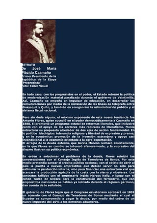RETRATO
De José María
Plácido Caamaño
Primer Presidente de la
República de la Etapa
"Progresista"
Foto: Taller Visual
En todo caso, con los progresistas en el poder, el Estado retornó la política
de modernización material paralizada durante el gobierno de Veintimilla.
Así, Caamaño se empeñó en impulsar de educación, en desarrollar las
comunicaciones por medio de la instalación de las líneas de telégrafo entre
Guayaquil y Quito, y también en reorganizar la administración pública y el
sistema fiscal nacional.
Pero sin duda alguna, el máximo exponente de esta nueva tendencia fue
Antonio Flores, quien sucedió en el poder democráticamente a Caamaño en
1888. El promovió un programa estatal de reformas liberales, que inclusive
contó con el apoyo de los sectores más radicales de liberalismo. Flores
estructuró su propuesta alrededor de dos ejes de acción fundamental. En
lo político ideológico: tolerancia religiosa y libertad de expresión y prensa,
y en lo económico: promoción de la inversión extranjera y apoyo casi
incondicional a la economía orientada a la agro-exportación.
El arreglo de la deuda externa, que García Moreno rechazó abiertamente,
en la que Flores en cambio se interesó afanosamente, y la supresión del
diezmo ilustran su política económica.
En orden a solucionar el problema de la deuda, Flores reinició las
conversaciones con el Consejo Inglés de Tenedores de Bonos. Por este
medio pretendía sanear el crédito público nacional, con el objeto de abrir al
país la puerta a nuevos empréstitos que debían servir no sólo para
estimular la producción interna, sino para financiar una estructura vial que
acercara la producción agrícola de la costa con la sierra y viceversa. Los
contratos fallidos con el empresario inglés Marcos Kelly, y luego con el
conde Tadeo de Ocksza para la construcción del ferrocarril, que con
empréstitos nacionales se habían ya iniciado durante el régimen garciano,
dan cuenta de lo señalado.
El gobierno de Flores logró que el Congreso ecuatoriano aprobará en 1891
un acuerdo con el Consejo de Tenedores de Bonos mediante el cual el
Ecuador se comprometía a pagar la deuda, por medio del cobro de un
nuevo impuesto del 10% a los derechos aduaneros.
 
