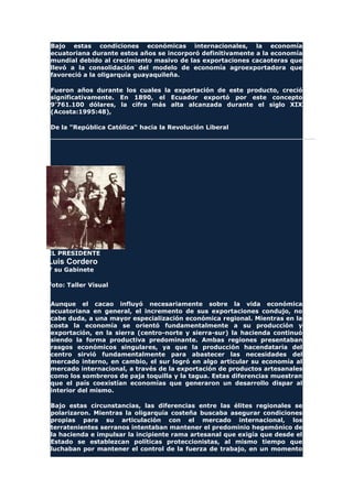 Bajo estas condiciones económicas internacionales, la economía
ecuatoriana durante estos años se incorporó definitivamente a la economía
mundial debido al crecimiento masivo de las exportaciones cacaoteras que
llevó a la consolidación del modelo de economía agroexportadora que
favoreció a la oligarquía guayaquileña.
Fueron años durante los cuales la exportación de este producto, creció
significativamente. En 1890, el Ecuador exportó por este concepto
9'761.100 dólares, la cifra más alta alcanzada durante el siglo XIX
(Acosta:1995:48),
De la "República Católica" hacia la Revolución Liberal
EL PRESIDENTE
Luis Cordero
Y su Gabinete
Foto: Taller Visual
Aunque el cacao influyó necesariamente sobre la vida económica
ecuatoriana en general, el incremento de sus exportaciones condujo, no
cabe duda, a una mayor especialización económica regional. Mientras en la
costa la economía se orientó fundamentalmente a su producción y
exportación, en la sierra (centro-norte y sierra-sur) la hacienda continuó
siendo la forma productiva predominante. Ambas regiones presentaban
rasgos económicos singulares, ya que la producción hacendataria del
centro sirvió fundamentalmente para abastecer las necesidades del
mercado interno, en cambio, el sur logró en algo articular su economía al
mercado internacional, a través de la exportación de productos artesanales
como los sombreros de paja toquilla y la tagua. Estas diferencias muestran
que el país coexistían economías que generaron un desarrollo dispar al
interior del mismo.
Bajo estas circunstancias, las diferencias entre las élites regionales se
polarizaron. Mientras la oligarquía costeña buscaba asegurar condiciones
propias para su articulación con el mercado internacional, los
terratenientes serranos intentaban mantener el predominio hegemónico de
la hacienda e impulsar la incipiente rama artesanal que exigía que desde el
Estado se establezcan políticas proteccionistas, al mismo tiempo que
luchaban por mantener el control de la fuerza de trabajo, en un momento
 