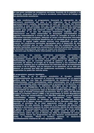 en que gran cantidad de campesinos serranos, huyendo de la sujeción a la
hacienda, emigraban hacia el litoral a enrolarse como fuerza de trabajo en
las plantaciones cacaoteras.
En esta condiciones, el progresismo favoreció la adecuación de la
estructura económica del país a las exigencias de la economía
agroexportadora costeña, demandadas no sólo por los élites del litoral,
vinculadas a esas actividad, sino por los grandes centros de comercio
internacional. En este sentido, el capital inglés, que a lo largo del siglo XIX
controló gran parte del comercio exterior ecuatoriano, jugó un papel
fundamental. Y es que las empresas financieras inglesas, que se
relacionaron con cosas comerciales de Guayaquil, convirtiéndose en
agentes intermediarios a través de los cuales se revendía el cacao a los
diferentes mercados europeos, obtenían el cacao a los diferentes mercados
europeos, obtenían lucrativos beneficios por el concepto de la reventa del
producto. El capital inglés estaba entones muy empeñado en que se
crearan las condiciones nacionales apropiadas para el desarrollo de esta
lucrativa actividad que no sólo reclamaba que los propietarios de las
grandes haciendas cacaoteras aumentaron la oferta de productos, frente a
la demanda internacional, sino que se creara una estructura vial, comercial
y bancaria que facilitara dicho intercambio con el exterior.
Así, frente a las nuevas condiciones económicas nacionales e
internacionales, y presionado por el capital inglés, los gobiernos
progresistas pusieron en marcha una política económica aperturista y
librecambista, que se concretó durante el gobierno de Flores, en la
supresión de diezmo, el arreglo de la deuda externa y los contratos del
ferrocarril, medidas que no satisfacieron los intereses de los terratenientes
serranos ni de la Iglesia, que se ubicaron en la oposición, en su afán por
detener un proceso que bajo las condiciones nacionales e internacionales
imperantes no podía dar marcha atrás.
El progresismo: aspecto ideológico
Ahora bien, si en el aspecto económica el Ecuador orientó
fundamentalmente su economía al comercio internacional, en el aspecto
político esta fue una fase de consolidación de tendencias ideológicas
fundamentales, cuyos antecedentes están relacionados con el proyecto
cuyos antecedentes están relacionados con el proyecto de la derecha, y en
reacción a su aplicación, la definición ideológica de los sectores de
oposición (Ayala:1978:151). En el marco de este proceso, en 1883, los
conservadores se organizaron bajo la Sociedad Católica Republicana, y, en
1895, bajo el Partido Conservador Ecuatoriano. Por su parte, los liberales
fundaron el Partido Liberal (1889) y los progresistas la Unión Republicana
(1889). Entre los conservadores y los liberales radicales, grupos políticos
inconciliables, estaban ubicados los progresistas, cuyo objetivo
fundamental se planteó en términos de reducir la influencia política
ideológica de la Iglesia, aunque, a diferencia de los liberales radicales, se
oponían al principio de la total separación entre el poder civil y
eclesiástico. En este sentido, la oposición a la supresión del diezmo no
obedeció a exclusivas razones de orden económico; detrás de este medida
la Iglesia y los conservadores vieron con preocupación que se les estaba
quitando el control sobre instancias de poder como la salud y la
beneficencia, sobre las que el diezmo les daba la posibilidad de actuar.
Como vimos, fueron los progresistas los que llevaron sucesivamente al
poder a Caamaño, Flores y Cordero, quienes se declararon
manifiestamente miembros de esta agrupación política.
 