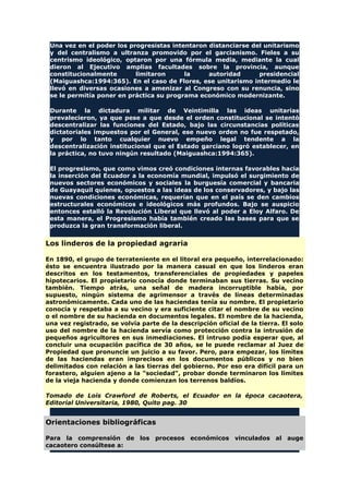 Una vez en el poder los progresistas intentaron distanciarse del unitarismo
y del centralismo a ultranza promovido por el garcianismo. Fieles a su
centrismo ideológico, optaron por una fórmula media, mediante la cual
dieron al Ejecutivo amplias facultades sobre la provincia, aunque
constitucionalmente limitaron la autoridad presidencial
(Maiguashca:1994:365). En el caso de Flores, ese unitarismo intermedio le
llevó en diversas ocasiones a amenizar al Congreso con su renuncia, sino
se le permitía poner en práctica su programa económico modernizante.
Durante la dictadura militar de Veintimilla las ideas unitarias
prevalecieron, ya que pese a que desde el orden constitucional se intentó
descentralizar las funciones del Estado, bajo las circunstancias políticas
dictatoriales impuestos por el General, ese nuevo orden no fue respetado,
y por lo tanto cualquier nuevo empeño legal tendente a la
descentralización institucional que el Estado garciano logró establecer, en
la práctica, no tuvo ningún resultado (Maiguashca:1994:365).
El progresismo, que como vimos creó condiciones internas favorables hacia
la inserción del Ecuador a la economía mundial, impulsó el surgimiento de
nuevos sectores económicos y sociales la burguesía comercial y bancaria
de Guayaquil quienes, opuestos a las ideas de los conservadores, y bajo las
nuevas condiciones económicas, requerían que en el país se den cambios
estructurales económicos e ideológicos más profundos. Bajo se auspicio
entonces estalló la Revolución Liberal que llevó al poder a Eloy Alfaro. De
esta manera, el Progresismo había también creado las bases para que se
produzca la gran transformación liberal.
Los linderos de la propiedad agraria
En 1890, el grupo de terrateniente en el litoral era pequeño, interrelacionado:
ésto se encuentra ilustrado por la manera casual en que los linderos eran
descritos en los testamentos, transferenciales de propiedades y papeles
hipotecarios. El propietario conocía donde terminaban sus tierras. Su vecino
también. Tiempo atrás, una señal de madera incorruptible había, por
supuesto, ningún sistema de agrimensor a través de líneas determinadas
astronómicamente. Cada uno de las haciendas tenía su nombre. El propietario
conocía y respetaba a su vecino y era suficiente citar el nombre de su vecino
o el nombre de su hacienda en documentos legales. El nombre de la hacienda,
una vez registrado, se volvía parte de la descripción oficial de la tierra. El solo
uso del nombre de la hacienda servía como protección contra la intrusión de
pequeños agricultores en sus inmediaciones. El intruso podía esperar que, al
concluir una ocupación pacífica de 30 años, se le puede reclamar al Juez de
Propiedad que pronuncie un juicio a su favor. Pero, para empezar, los límites
de las haciendas eran imprecisos en los documentos públicos y no bien
delimitados con relación a las tierras del gobierno. Por eso era difícil para un
forastero, alguien ajeno a la "sociedad", probar donde terminaron los límites
de la vieja hacienda y donde comienzan los terrenos baldíos.
Tomado de Lois Crawford de Roberts, el Ecuador en la época cacaotera,
Editorial Universitaria, 1980, Quito pag. 30
Orientaciones bibliográficas
Para la comprensión de los procesos económicos vinculados al auge
cacaotero consúltese a:
 