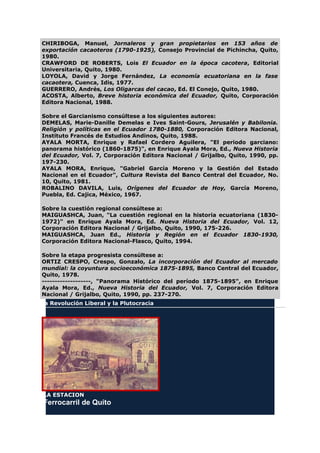 CHIRIBOGA, Manuel, Jornaleros y gran propietarios en 153 años de
exportación cacaoteros (1790-1925), Consejo Provincial de Pichincha, Quito,
1980.
CRAWFORD DE ROBERTS, Lois El Ecuador en la época cacotera, Editorial
Universitaria, Quito, 1980.
LOYOLA, David y Jorge Fernández, La economía ecuatoriana en la fase
cacaotera, Cuenca, Idis, 1977.
GUERRERO, Andrés, Los Oligarcas del cacao, Ed. El Conejo, Quito, 1980.
ACOSTA, Alberto, Breve historia económica del Ecuador, Quito, Corporación
Editora Nacional, 1988.
Sobre el Garcianismo consúltese a los siguientes autores:
DEMELAS, Marie-Danille Demelas e Ives Saint-Gours, Jerusalén y Babilonia.
Religión y políticas en el Ecuador 1780-1880, Corporación Editora Nacional,
Instituto Francés de Estudios Andinos, Quito, 1988.
AYALA MORTA, Enrique y Rafael Cordero Aguilera, "El periodo garciano:
panorama histórico (1860-1875)", en Enrique Ayala Mora, Ed., Nueva Historia
del Ecuador, Vol. 7, Corporación Editora Nacional / Grijalbo, Quito, 1990, pp.
197-230.
AYALA MORA, Enrique, "Gabriel García Moreno y la Gestión del Estado
Nacional en el Ecuador", Cultura Revista del Banco Central del Ecuador, No.
10, Quito, 1981.
ROBALINO DAVILA, Luis, Orígenes del Ecuador de Hoy, García Moreno,
Puebla, Ed. Cajica, México, 1967.
Sobre la cuestión regional consúltese a:
MAIGUASHCA, Juan, "La cuestión regional en la historia ecuatoriana (1830-
1972)" en Enrique Ayala Mora, Ed. Nueva Historia del Ecuador, Vol. 12,
Corporación Editora Nacional / Grijalbo, Quito, 1990, 175-226.
MAIGUASHCA, Juan Ed., Historia y Región en el Ecuador 1830-1930,
Corporación Editora Nacional-Flasco, Quito, 1994.
Sobre la etapa progresista consúltese a:
ORTIZ CRESPO, Crespo, Gonzalo, La incorporación del Ecuador al mercado
mundial: la coyuntura socioeconómica 1875-1895, Banco Central del Ecuador,
Quito, 1978.
-------------------, "Panorama Histórico del período 1875-1895", en Enrique
Ayala Mora, Ed., Nueva Historia del Ecuador, Vol. 7, Corporación Editora
Nacional / Grijalbo, Quito, 1990, pp. 237-270.
La Revolución Liberal y la Plutocracia
LA ESTACION
Ferrocarril de Quito
 