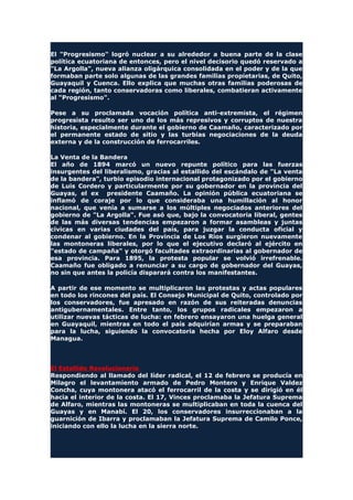 El "Progresismo" logró nuclear a su alrededor a buena parte de la clase
política ecuatoriana de entonces, pero el nivel decisorio quedó reservado a
"La Argolla", nueva alianza oligárquica consolidada en el poder y de la que
formaban parte solo algunas de las grandes familias propietarias, de Quito,
Guayaquil y Cuenca. Ello explica que muchas otras familias poderosas de
cada región, tanto conservadoras como liberales, combatieran activamente
al "Progresismo".
Pese a su proclamada vocación política anti-extremista, el régimen
progresista resulto ser uno de los más represivos y corruptos de nuestra
historia, especialmente durante el gobierno de Caamaño, caracterizado por
el permanente estado de sitio y las turbias negociaciones de la deuda
externa y de la construcción de ferrocarriles.
La Venta de la Bandera
El año de 1894 marcó un nuevo repunte político para las fuerzas
insurgentes del liberalismo, gracias al estallido del escándalo de "La venta
de la bandera", turbio episodio internacional protagonizado por el gobierno
de Luis Cordero y particularmente por su gobernador en la provincia del
Guayas, el ex presidente Caamaño. La opinión pública ecuatoriana se
inflamó de coraje por lo que consideraba una humillación al honor
nacional, que venía a sumarse a los múltiples negociados anteriores del
gobierno de "La Argolla". Fue asó que, bajo la convocatoria liberal, gentes
de las más diversas tendencias empezaron a formar asambleas y juntas
cívicas en varias ciudades del país, para juzgar la conducta oficial y
condenar al gobierno. En la Provincia de Los Ríos surgieron nuevamente
las montoneras liberales, por lo que el ejecutivo declaró al ejército en
"estado de campaña" y otorgó facultades extraordinarias al gobernador de
esa provincia. Para 1895, la protesta popular se volvió irrefrenable.
Caamaño fue obligado a renunciar a su cargo de gobernador del Guayas,
no sin que antes la policía disparará contra los manifestantes.
A partir de ese momento se multiplicaron las protestas y actas populares
en todo los rincones del país. El Consejo Municipal de Quito, controlado por
los conservadores, fue apresado en razón de sus reiteradas denuncias
antigubernamentales. Entre tanto, los grupos radicales empezaron a
utilizar nuevas tácticas de lucha: en febrero ensayaron una huelga general
en Guayaquil, mientras en todo el país adquirían armas y se preparaban
para la lucha, siguiendo la convocatoria hecha por Eloy Alfaro desde
Managua.
El Estallido Revolucionario
Respondiendo al llamado del líder radical, el 12 de febrero se producía en
Milagro el levantamiento armado de Pedro Montero y Enrique Valdez
Concha, cuya montonera atacó el ferrocarril de la costa y se dirigió en él
hacia el interior de la costa. El 17, Vinces proclamaba la Jefatura Suprema
de Alfaro, mientras las montoneras se multiplicaban en toda la cuenca del
Guayas y en Manabí. El 20, los conservadores insurreccionaban a la
guarnición de Ibarra y proclamaban la Jefatura Suprema de Camilo Ponce,
iniciando con ello la lucha en la sierra norte.
 