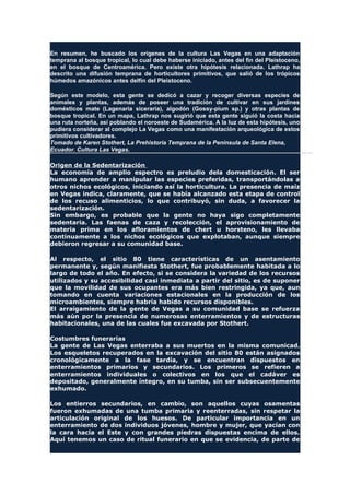 En resumen, he buscado los orígenes de la cultura Las Vegas en una adaptación
temprana al bosque tropical, lo cual debe haberse iniciado, antes del fin del Pleistoceno,
en el bosque de Centroamérica. Pero existe otra hipótesis relacionada. Lathrap ha
descrito una difusión temprana de horticultores primitivos, que salió de los trópicos
húmedos amazónicos antes delfín del Pleistoceno.
Según este modelo, esta gente se dedicó a cazar y recoger diversas especies de
animales y plantas, además de poseer una tradición de cultivar en sus jardines
domésticos mate (Lagenaria siceraria), algodón (Gossy-pium sp.) y otras plantas de
bosque tropical. En un mapa, Lathrap nos sugirió que esta gente siguió la costa hacia
una ruta norteña, así poblando el noroeste de Sudamérica. A la luz de esta hipótesis, uno
pudiera considerar al complejo La Vegas como una manifestación arqueológica de estos
primitivos cultivadores.
Tomado de Karen Stothert, La Prehistoria Temprana de la Península de Santa Elena,
Ecuador. Cultura Las Vegas.
Origen de la Sedentarización
La economía de amplio espectro es preludio dela domesticación. El ser
humano aprender a manipular las especies preferidas, transportándolas a
otros nichos ecológicos, iniciando así la horticultura. La presencia de maíz
en Vegas indica, claramente, que se había alcanzado esta etapa de control
de los recuso alimenticios, lo que contribuyó, sin duda, a favorecer la
sedentarización.
Sin embargo, es probable que la gente no haya sigo completamente
sedentaria. Las faenas de caza y recolección, el aprovisionamiento de
materia prima en los afloramientos de chert u horsteno, les llevaba
continuamente a los nichos ecológicos que explotaban, aunque siempre
debieron regresar a su comunidad base.
Al respecto, el sitio 80 tiene características de un asentamiento
permanente y, según manifiesta Stothert, fue probablemente habitada a lo
largo de todo el año. En efecto, si se considera la variedad de los recursos
utilizados y su accesibilidad casi inmediata a partir del sitio, es de suponer
que la movilidad de sus ocupantes era más bien restringida, ya que, aun
tomando en cuenta variaciones estacionales en la producción de los
microambientes, siempre habría habido recursos disponibles.
El arraigamiento de la gente de Vegas a su comunidad base se refuerza
más aún por la presencia de numerosas enterramientos y de estructuras
habitacionales, una de las cuales fue excavada por Stothert.
Costumbres funerarias
La gente de Las Vegas enterraba a sus muertos en la misma comunicad.
Los esqueletos recuperados en la excavación del sitio 80 están asignados
cronológicamente a la fase tardía, y se encuentran dispuestos en
enterramientos primarios y secundarios. Los primeros se refieren a
enterramientos individuales o colectivos en los que el cadáver es
depositado, generalmente íntegro, en su tumba, sin ser subsecuentemente
exhumado.
Los entierros secundarios, en cambio, son aquellos cuyas osamentas
fueron exhumadas de una tumba primaria y reenterradas, sin respetar la
articulación original de los huesos. De particular importancia en un
enterramiento de dos individuos jóvenes, hombre y mujer, que yacían con
la cara hacia el Este y con grandes piedras dispuestas encima de ellos.
Aquí tenemos un caso de ritual funerario en que se evidencia, de parte de
 