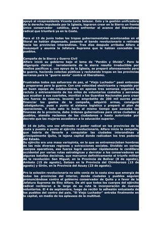 apoyó al vicepresidente Vicente Lucio Salazar. Esto y la gestión unificadora
de la derecha impulsada por la Iglesia, lograron crear en la Sierra un frente
único conservador católico, para enfrentar el avance del liberalismo
radical que triunfará ya en la Costa.
Para el 15 de junio todas las tropas gubernamentales acantonadas en el
litoral se habían dispersado, pasando al bando revolucionario o retirado
hacia las provincias interandinas. Tres días después arribaba Alfaro a
Guayaquil y asumía la Jefatura Suprema que le habían concedido los
pueblos.
Campaña de la Sierra y Guerra Civil
Alfaro inició su gobierno bajo el lema de "Perdón y Olvido". Pero la
oligarquía clerical terrateniente de la sierra resulto irreductible por
medios pacíficos y, con apoyo de la Iglesia, se preparó afanosamente para
la guerra, haciendo colectas públicas y reclutando tropas en las provincias
serranas para la "guerra santa" contra el liberalismo.
Frustrados todos sus esfuerzos de paz, el "Viejo Luchador" pasó entonces
a prepararse para la guerra. Con una velocidad electrizante y respaldo por
un buen equipo de colaboradores, en apenas tres semanas organizó la
recluta y entrenamiento de los miles de voluntarios costeños y serranos
que acudían a sus cuarteles, movilizó a las Guardias Nacionales para crear
una fuerza de reserva, levantó un empréstito de 200 mil sucres para
financiar los gastos de la campaña, adquirió armas, consiguió
cabalgaduras, puso a punto el sistema logístico y preparó el plan de
operaciones. Y todo esto lo hacía al mismo tiempo que saneaba las
finanzas de la provincia, daba órdenes gubernativas para otras ciudades y
pueblos, atendía reclamos de los ciudadanos y hasta autorizaba por
decreto que las mujeres accedieran a la educación superior.
El 16 de julio, una vez afirmado el poder radical en las provincias de la
costa y puesto a punto el ejército revolucionario, Alfaro inicio la campaña,
que habría de llevarle a conquistar las ciudades interandinas y
principalmente Quito, la lejana capital donde radicaban los tres poderes
del Estado.
Su ejército era una masa variopinta, en la que se entremezclaban hombres
de las más diversas regiones y extracciones sociales. Dividido en varios
cuerpos operativos, esa fuerza logró ascender rápidamente la cordillera
occidental por varias rutas estratégicas y derrotar a los conservadores en
algunas batallas decisivas, que marcaron definitivamente el triunfo militar
de la revolución: San Miguel, en la Provincia de Bolívar (8 de agosto),
Ambato (15 de agosto), Gatazo en la Provincia del Chimborazo (15 de
agosto) y Girón, en la Provincia del Azuay (23 de agosto).
Pro la eclosión revolucionaria no sólo venía de la costa sino que emergía de
todas las provincias del interior, donde ciudades y pueblos seguían
pronunciándose contra el gobierno conservador de Quito y a favor de la
Jefatura Suprema de Eloy Alfaro. De ahí que todos los cuerpos del ejército
radical recibieron a lo largo de su ruta la incorporación de nuevos
voluntarios. El 4 de septiembre, luego de recibir la adhesión entusiasta de
los pueblos del centro del país, "El Viejo Luchador" entraba finalmente en
la capital, en medio de los aplausos de la multitud.
 