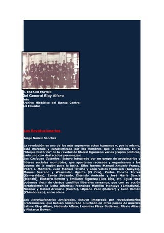 EL ESTADO MAYOR
Del General Eloy Alfaro
Foto
Archivo Histórico del Banco Central
del Ecuador
Los Revolucionarios
Jorge Núñez Sánchez
La revolución es uno de los más supremos actos humanos y, por lo mismo,
está marcada y caracterizada por los hombres que la realizan. En el
"bloque histórico" de la revolución liberal figuraron varios grupos políticos,
cada uno con destacados personajes:
Los Caciques Costeños: Estuvo integrado por un grupo de propietarios y
líderes sociales montubios, que aportaron recursos y organizaron a los
peones de la región para la lucha. Ellos fueron: Manuel Antonio Franco,
Pedro J. Montero, Juan Manuel Triviño y León Valles Francisco (Guayas),
Manuel Serrano y Wenceslao Ugarte (El Oro), Carlos Concha Torres
(Esmeraldas), Zenón Sabando, Dionisio Andrade y José María García
(Manabí), Plutarco Bowen y Emiliano Figueroa (Los Ríos, etc. Igual cosa
podemos decir de ciertos caudillos liberales serranos, que con su acción
fortalecieron la lucha alfarista: Francisco Hipólito Moncayo (Imbabura),
Nicanor y Rafael Arellano (Carchi), Ulpiano Páez (Bolívar) y Julio Román
(Chimborazo), entre otros.
Los Revolucionarios Emigrados. Estuvo integrado por revolucionarios
profesionales, que habían conspirado o luchado en otros países de América
Latina: Eloy Alfaro, Medardo Alfaro, Leonidas Plaza Gutiérrez, Flavio Alfaro
y Plutarco Bowen.
 