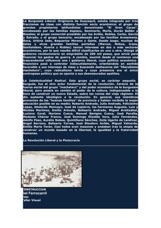 La Burguesía Liberal. Originaria de Guayaquil, estaba integrada por tres
fracciones de clase con distinta función socio económica: el grupo de
grandes propietarios latifundistas denominado "El Gran Cacao",
encabezado por las familias Aspiazu, Seminario, Morla, Durán Ballén y
Rosales; el grupo comercial presidido por los Avilés, Robles, Carbo, García
y Estrada, y el grupo bancario, encabezado por las familias Arosemena,
Roca, Urbina Jado, Baquerizo Moreno y Game. Desde luego, muchas de
éstas y otras grandes familias porteñas (Marcos, Noboa, Icaza,
Santisteban, Huerta y Robles) tenían intereses en dos o más sectores
económicos, por lo que resulta difícil clasificarlas en uno u otro. Otorgó al
gobierno revolucionario en empréstito de 200 mil pesos, que sirvió para
financiar los gastos de guerra. A cambio, asumió desde el comienzo una
trascendental influencia ene l gobierno liberal, cuya política económico
financiera pasó a controlar indiscutidamente, orientándola en sentido
favorable a sus intereses de clase y buscando deshacerse del "liberalismo
machetero", cuyo radicalismo temía y cuya presencia era el único
contrapeso político que se oponía a sus desmesurados apetitos.
La Intelectualidad Radical. Este grupo social, se carácter pequeño
burgués, fue el otro actor fundamental de la revolución. Carecía de la
fuerza social del grupo "machetero" y del poder económico de la burguesía
liberal, pero poseía en cambio el poder de la cultura, indispensable a la
hora de construir un nuevo Estado, sobre las ruinas del viejo régimen. El
dio sustento ideológico a la revolución. En general, sus miembros
provenían de las "buenas familias" de provincia y habían recibido la mejor
educación posible en su medio: Roberto Andrade, Julio Andrade, Felicísimo
López, Abelardo Moncayo, José de Lapierre, los hermanos Augusto, Luis y
Nicólas Martínez, Emilio Arévalo, Belisario Andrade, Miguel Aristizábal,
Luciano Coral, Mariano Cueva, Manuel Benigno Cueva, José Peralta,
Modesto Chávez Franco, José Domingo Elizalde Vera, Julio Fernández,
Adolfo Páez, Aurelio Noboa, Quintiliano Sánchez, Zoila Ugarte de Landívar,
Angel Serrano, Belisario Torres, José Eleodoro Avilés, Miguel Valverde,
Emilio María Terán. Casi todos eran masones y andaban tras la utopía de
construir un mundo basado en la libertad, la igualdad y la fraternidad
humanas.
La Revolución Liberal y la Plutocracia
CONSTRUCCIóN
Del Ferrocarril
Foto
Taller Visual
 