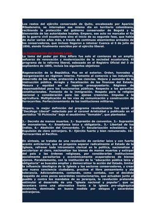 Los restos del ejército conservado de Quito, encabezado por Aparicio
Ribadeneira, se internaban ese mismo día en territorio colombiano,
recibiendo la protección del gobierno conservador de Bogotá y la
bienvenida de las autoridades locales. Empero, ese acto no marcaba el fin
de la guerra civil ecuatoriana sino el inicio de su segunda fase, que había
de durar varios años más, a través de continuos alzamientos armados de
los conservadores, que incluso llegaron a retomar Cuenca el 5 de julio de
1896, siendo finalmente vencidos por el ejército liberal.
La Configuración del Estado Laico
La toma del poder por Eloy Alfaro fue solo el comienzo de un amplio
esfuerzo de renovación y modernización de la sociedad ecuatoriana. El
programa de la reforma liberal, esbozado en el Registro Oficial del 3 de
septiembre de 1895, incluía los siguientes objetivos:
Regeneración de la República. Paz en el exterior. Orden, honradez y
reorganización en régimen interno. Fomento al comercio y las industrias,
desarrollo de las artes, protección a las ciencias. Mejora y aumento de la
instrucción pública. Arreglo y fiscalización de las finanzas del Estado.
Mesura y equidad en el reparto presupuestario. Régimen de
responsabilidad para los funcionarios públicos. Respecto a las garantías
constitucionales. Fomento de la inmigración. Respeto para la religión
nacional y consideración para las ajenas creencias. Impulso a la
agricultura. Multiplicación de las vías de comunicación y construcción de
ferrocarriles. Perfeccionamiento de las instituciones militares.
Empero, la mejor definición del programa revolucionario fue quizá el
"Decálogo Liberal" redactado por el coronel Aristizábal y publicado en el
periódico "El Pichincha" bajo el seudónimo "Somatén", que planteaba:
1.- Decreto de manos muertos. 2.- Supresión de conventos. 3.- Supresión
de monasterios. 4.- Enseñanza laica y obligatoria.. 5.- Libertad de los
Indios. 6.- Abolición del Concordato. 7- Secularización eclesiástica. 8.-
Expulsión de clero extranjero. 9.- Ejército fuerte y bien remunerado. 10.-
Ferrocarriles al Pacífico.
En síntesis, se trataba de una revolución de carácter laico y con fuerte
acento anticlerical, que se proponía separar radicalmente al Estado de la
Iglesia, refrenar toda intromisión clerical en la política, nacionalizar y
secularizar al clero, nacionalizar los bienes de manos muertas y extirpar
del país a las órdenes religiosas, por considerarlas instituciones
socialmente parasitarias y económicamente acaparadoras de bienes
ajenos. Paralelamente, con la institución de la "educación pública laica y
obligatoria" se buscaba ampliar y democratizar la acción del Estado, limitar
la influencia ideológica de la Iglesia y los sectores conservadores, y crear
una nueva conciencia ciudadana, proclive al libre pensamiento y ala
tolerancia. Adicionalmente, contando, como contaba, con el decidido
respaldo de unos pocos sacerdotes revolucionarios, que actuaban junto al
pueblo y contra los mandatos de su jerarquía, la revolución pretendía
estimular el desarrollo de una "iglesia nacional y popular", que se
levantara como una alternativa frente a la iglesia pro-oligárquica
existente, dominada en buena medida por obispos y sacerdotes
extranjeros.
 