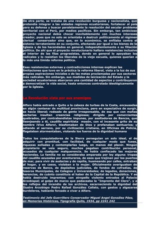 De otra parte, se trataba de una revolución burguesa y nacionalista, que
pretendía integrar a las aisladas regiones ecuatorianas, fortalecer al país
para su defensa y buscar paralelamente la resolución del secular problema
territorial con el Perú, por medios pacíficos. Sin embargo, tan ambicioso
proyecto nacional debía chocar inevitablemente con muchos intereses
creador, pues que no solo se orientaba a destruir políticamente al régimen
clerical conservador sino que, en lo económico, se enfilaba contra el
sistema terrateniente en su conjunto, afectando por igual a los bienes de la
Iglesia y de los hacendados en general, independientemente e su filiación
política. De ahí que el proyecto revolucionario hallara resistencias inclusive
al interior de las filas progresistas, donde en general lo apoyaban los
radicales y lo resistían los liberales de la vieja escuela, quienes querían a
lo más una tímida reforma política.
Esas resistencias externas y contradicciones internas explican las
limitaciones que tuvo en la práctica la reforma liberal, vista a la luz de sus
propias aspiraciones iniciales o de las metas proclamadas por sus sectores
más radicales. Sin embargo, sus medidas de laicización del Estado y la
sociedad ecuatorianos abarcaron una cantidad de aspectos y contribuyeron
a democratizar la vida social, hasta entonces controlada ideológicamente
por la Iglesia.
La Revolución vista por sus enemigos
Alfaro había entrado a Quito a la cabeza de turbas de la Costa, encausadas
en algún centenar de multitud provinciana, pero en expectativa de surgir,
se hacía liberal; rodeado de gente irresponsable, de esa que con mañas
sectarias insultan creencias religiosas; dirigido por comerciantes
quebrados, por contrabandistas impunes, por asaltadores de Bancos, que
lisonjeando a él, caudillo espiritista masón, con el incesante grito de su
nombre ¡Viva Alfaro!, blasfemaban de Dios y profanaban santuarios; y
odiando al serrano, por su civilización cristiana, en Oficinas de Policía,
flagelaban atormentaban, violando los fueros de la dignidad humana
Todos los conquistadores de la Sierra perseguían un solo ideal, el de
adquirir con prontitud, con facilidad, de cualquier modo que fuese,
riquezas soñadas y contemplarlas luego, en manos del placer. Ningún
propietario se veía seguro, muchos pagaban contribución personal,
acusados de cualquier malquerencia. Se había confiscado las mejores
haciendas. La familia no se consideraba amparada por ley alguna: tropas
del caudillo azuzadas por aventureros, de esos que trajinan por los puertos
de mar, para vivir de audacias y de rapiña, husmeando por calles, entraban
al hogar, y en casos, violaban a la mujer. Oficialmente averiguaban de
reservas de Banco, de depósitos judiciales, de fondos de cofradías, de
tesoros Municipales, de Colegios y Universidades; de legados, donaciones,
herencias, de cuánto constituía el haber de la Capital de la República. Y se
había destruido imprentas; con atropello violento entrados al Palacio
Arzobispal; al golpe de marzo que pedaceaba la "Imprenta del Clero", y a
los reflejos del incendio de los archivos, escarneciendo la dignidad del
Ilustre Arzobispo Pedro Rafael González Calisto, con gestos y algazaras
burdeleros, habíanle forzado a vivar a Alfaro.
Testimonio del Jefe Guerrillero Conservador Miguel Angel González Páez,
en Memorias Históricas, Tipografía Quito, 1934, pp 2241 242
 