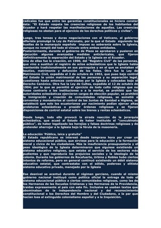 radicales fue que entre las garantías constitucionales se hiciera constar
ésta: "El Estado respeta las creencias religiosas de los habitantes del
Ecuador y hará respetar las manifestaciones de aquellas. Las creencias
religiosas no obstan para el ejercicio de los derechos políticos y civiles".
Luego, tras tensas y duras negociaciones con el Vaticano, el gobierno
alfarista promulgó la Ley de Patronato, por la que el Estado siguiendo las
huellas de la monarquía española impuso su soberanía sobre la Iglesia,
aunque no rompió del todo el vínculo entre ambas entidades.
Posteriormente, durante el gobierno de Plaza se aprobaron y pusieron en
ejecución algunas avanzadas medidas anticlericales, que fijaron
definitivamente la separación del Estado y la Iglesia en el Ecuador.
Una de ellas fue la creación, en 1900, del "Registro Civil" de las personas,
que vino a sustituir al registro de actos eclesiásticos que la Iglesia había
mantenido tradicionalmente en sus parroquias y en el que se anotaban el
bautizo, matrimonio y defunción de los fieles. Otra fue la Ley de
Matrimonio Civil, expedida el 3 de octubre de 1902, que puso bajo control
del Estado la unión matrimonial de las personas y su separación legal,
cuestiones hasta entonces controladas por la Iglesia y colocadas bajo el
Derecho Canónico. Otra fue la Ley de Cultos, expedida el 12 de octubre de
1904; por la que se permitió el ejercicio de todo culto religioso que no
fuese contrario a las instituciones o a la mortal, se prohibió que las
autoridades eclesiásticas ejercieran cargos de elección popular, se prohibió
la inmigración y creación de comunidades religiosas, se sometió a
conventos y monasterios al control de las Juntas de Sanidad e Higiene, se
estableció que solo los ecuatorianos por nacimiento podían ejercer altas
prelaturas eclesiásticas o presidir órdenes religiosas y se fijaron
disposiciones de control estatal sobre los bienes y rentas eclesiásticos.
Desde luego, todo ello provocó la airada reacción de la jerarquía
eclesiástica, que acusó al Estado de haber instituido el "concubinato
público", de haber legalizado las herejías y falsas doctrinas religiosas y de
pretender aherrojar a la Iglesia bajo la férula de la masonería.
La educación 'Pública, laica y gratuita"
El Estado republicano se interesó desde temprana hora por crear un
sistema educacional público, que sirviese para la educación y la formación
moral y cívica de los ciudadanos. Más la insuficiencia presupuestaria y el
peso ideológico de la Iglesia determinaron que siguiese existiendo un
sistema educativo religioso, que estaba al servicio de los sectores más
pudientes y que reproducía los prejuicios sociales y la ideología de la
colonia. Durante los gobiernos de Rocafuerte, Urbina y Robles hubo ciertos
intentos de reforma, pero en general continuó existiendo un débil sistema
educativo estatal, que contrastaba con el sólido, poderoso y elitista
sistema educativo privado, manejado por la Iglesia
Ese desnivel se acentuó durante el régimen garciano, cuando el mismo
gobierno nacional instituyó como política oficial la entrega de todo el
sistema educacional público a ciertas comunidades religiosas, como las de
los Hermanos de las Escuelas Cristianas y las Hermanas de la Providencia,
traídas expresamente al país con este fin. Inclusive se usaban textos que
abominaban de la independencia nacional y del reconocimiento
constitucional a los Derechos del Hombre y del Ciudadano, a la par que
hacían loas al extinguido colonialismo español y a la Inquisición.
 