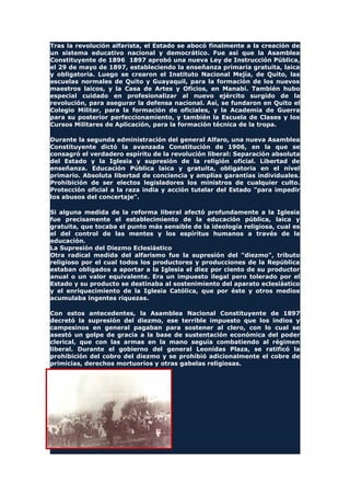 Tras la revolución alfarista, el Estado se abocó finalmente a la creación de
un sistema educativo nacional y democrático. Fue así que la Asamblea
Constituyente de 1896 1897 aprobó una nueva Ley de Instrucción Pública,
el 29 de mayo de 1897, estableciendo la enseñanza primaria gratuita, laica
y obligatoria. Luego se crearon el Instituto Nacional Mejía, de Quito, las
escuelas normales de Quito y Guayaquil, para la formación de los nuevos
maestros laicos, y la Casa de Artes y Oficios, en Manabí. También hubo
especial cuidado en profesionalizar al nuevo ejército surgido de la
revolución, para asegurar la defensa nacional. Así, se fundaron en Quito el
Colegio Militar, para la formación de oficiales, y la Academia de Guerra
para su posterior perfeccionamiento, y también la Escuela de Clases y los
Cursos Militares de Aplicación, para la formación técnica de la tropa.
Durante la segunda administración del general Alfaro, una nueva Asamblea
Constituyente dictó la avanzada Constitución de 1906, en la que se
consagró el verdadero espíritu de la revolución liberal: Separación absoluta
del Estado y la Iglesia y supresión de la religión oficial. Libertad de
enseñanza. Educación Pública laica y gratuita, obligatoria en el nivel
primario. Absoluta libertad de conciencia y amplias garantías individuales.
Prohibición de ser electos legisladores los ministros de cualquier culto.
Protección oficial a la raza india y acción tutelar del Estado "para impedir
los abusos del concertaje".
Si alguna medida de la reforma liberal afectó profundamente a la Iglesia
fue precisamente el establecimiento de la educación pública, laica y
gratuita, que tocaba el punto más sensible de la ideología religiosa, cual es
el del control de las mentes y los espíritus humanos a través de la
educación.
La Supresión del Diezmo Eclesiástico
Otra radical medida del alfarismo fue la supresión del "diezmo", tributo
religioso por el cual todos los productores y producciones de la República
estaban obligados a aportar a la Iglesia el diez por ciento de su productor
anual o un valor equivalente. Era un impuesto ilegal pero tolerado por el
Estado y su producto se destinaba al sostenimiento del aparato eclesiástico
y el enriquecimiento de la Iglesia Católica, que por éste y otros medios
acumulaba ingentes riquezas.
Con estos antecedentes, la Asamblea Nacional Constituyente de 1897
decretó la supresión del diezmo, ese terrible impuesto que los indios y
campesinos en general pagaban para sostener al clero, con lo cual se
asestó un golpe de gracia a la base de sustentación económica del poder
clerical, que con las armas en la mano seguía combatiendo al régimen
liberal. Durante el gobierno del general Leonidas Plaza, se ratificó la
prohibición del cobro del diezmo y se prohibió adicionalmente el cobre de
primicias, derechos mortuorios y otras gabelas religiosas.
HOGUERA
 