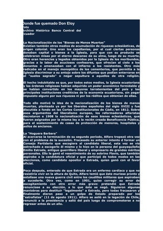 Donde fue quemado Don Eloy
Foto
Archivo Histórico Banco Central del
Ecuador
La Nacionalización de los "Bienes de Manos Muertas"
Existían también otros medios de acumulación de riquezas eclesiásticas, de
origen colonial. Uno eran los capellanías, por el cual ciertas personas
donaban capital o bienes a la Iglesia, para que con su producto se
celebraran misas por el eterno descanso de su alma, luego de su muerte.
Otro eran herencias y legados obtenidos por la Iglesia de los moribundos,
gracias a la labor de acuciosos confesores, que ofrecían al cielo a los
donantes o amenazaban con el infierno a los resistentes. Otro más
radicaba en el manejo monopólico de los cementerios, que permitía a la
Iglesia discriminar a su antojo sobre los difuntos que podían enterrarse en
el "suelos sagrado" o negar sepultura a aquellos de otra religión.
El hecho indubitable es que, por todos estos medios, la Iglesia ecuatoriana
y las órdenes religiosas habían adquirido un poder económico formidable y
se habían convertido en los mayores terratenientes del país y las
principales instituciones crediticias de la economía ecuatoriana, sin pagar
impuesto alguno por sus riquezas ni por los réditos que obtenían de ellas.
Todo ello motivó la idea de la nacionalización de los bienes de manos
muertas, planteada ya por los liberales españoles del siglo XVIII y fue
discutida a fondo en las Cortes Constitucionales de Cádiz, en 1812. Sobre
esos argumentos del liberalismo europeo, los reformadores alfaristas
decretaron e 1908 la nacionalización de esos bienes eclesiásticos, que
fueron asignados por la misma ley a la recién creada Beneficencia Pública,
para el sostenimiento de casas de protección de menores, hospitales y
asilos de ancianos.
La "Hoguera Barbara"
Al acercarse la terminación de su segundo período, Alfaro tropezó otra vez
con el problema de la sucesión. Fracasado su anterior intento d formar un
Consejo Partidario que escogiera al candidato liberal, esta vez se vio
estrechado a escogerlo él mismo y lo hizo en la persona del guayaquileño
Emilio Estrada, antiguo guerrillero liberal y empresario de grandes méritos
personales. Ello le ganó el resentimiento de su sobrino Flavio, que también
aspiraba a la candidatura oficial y que participó de todos modos en las
elecciones, como candidato opositor a Estrada, quien ganó con el favor
oficial.
Poco después, enterado de que Estrada era un enfermo cardíaco y que no
resistiría vivir en la altura de Quito, Alfaro temió que éste muriese pronto y
estallase una nueva guerra civil entre los caudillos militares que aspiraban
a sucederle. Otra vez, como en 1901, quiso corregir su error de
escogitamiento con otro error más grave: pretendió que Estrada
renunciase a su elección, a lo que éste se negó. Siguieron algunas
maniobras para destituir "legalmente" a Estrada, pero todas fracasaron y
finalmente dieron paso a un golpe de Estado preparado por los
"estrafistas" (11 de agosto 1911). Alfaro se asiló en la legación de Chile,
renunció a la presidencia y salió del país luego de comprometerse a no
regresar antes de un año.
 