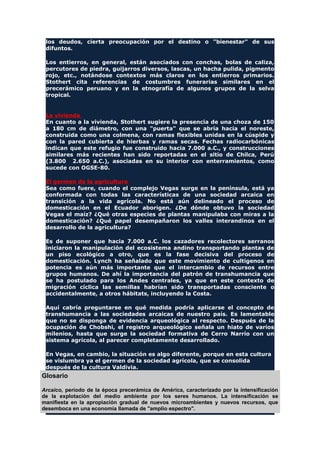 los deudos, cierta preocupación por el destino o "bienestar" de sus
difuntos.
Los entierros, en general, están asociados con conchas, bolas de caliza,
percutores de piedra, guijarros diversos, lascas, un hacha pulida, pigmento
rojo, etc., notándose contextos más claros en los entierros primarios.
Stothert cita referencias de costumbres funerarias similares en el
precerámico peruano y en la etnografía de algunos grupos de la selva
tropical.
La vivienda
En cuanto a la vivienda, Stothert sugiere la presencia de una choza de 150
a 180 cm de diámetro, con una "puerta" que se abría hacia el noreste,
construida como una colmena, con ramas flexibles unidas en la cúspide y
con la pared cubierta de hierbas y ramas secas. Fechas radiocarbónicas
indican que este refugio fue construido hacia 7.000 a.C., y construcciones
similares más recientes han sido reportadas en el sitio de Chilca, Perú
(3.800 2.650 a.C.), asociadas en su interior con enterramientos, como
sucede con OGSE-80.
El germen de la agricultura
Sea como fuere, cuando el complejo Vegas surge en la península, está ya
conformada con todas las características de una sociedad arcaica en
transición a la vida agrícola. No está aún delineado el proceso de
domesticación en el Ecuador aborigen. ¿De dónde obtuvo la sociedad
Vegas el maíz? ¿Qué otras especies de plantas manipulaba con miras a la
domesticación? ¿Qué papel desempañaron los valles interandinos en el
desarrollo de la agricultura?
Es de suponer que hacia 7.000 a.C. los cazadores recolectores serranos
iniciaron la manipulación del ecosistema andino transportando plantas de
un piso ecológico a otro, que es la fase decisiva del proceso de
domesticación. Lynch ha señalado que este movimiento de cultígenos en
potencia es aún más importante que el intercambio de recursos entre
grupos humanos. De ahí la importancia del patrón de transhumancia que
se ha postulado para los Andes centrales, ya que en este contexto de
migración cíclica las semillas habrían sido transportadas consciente o
accidentalmente, a otros hábitats, incluyendo la Costa.
Aquí cabría preguntarse en qué medida podría aplicarse el concepto de
transhumancia a las sociedades arcaicas de nuestro país. Es lamentable
que no se disponga de evidencia arqueológica al respecto. Después de la
ocupación de Chobshi, el registro arqueológico señala un hiato de varios
milenios, hasta que surge la sociedad formativa de Cerro Narrío con un
sistema agrícola, al parecer completamente desarrollado.
En Vegas, en cambio, la situación es algo diferente, porque en esta cultura
se vislumbra ya el germen de la sociedad agrícola, que se consolida
después de la cultura Valdivia.
Glosario
Arcaico, período de la época precerámica de América, caracterizado por la intensificación
de la explotación del medio ambiente por los seres humanos. La intensificación se
manifiesta en la apropiación gradual de nuevos microambientes y nuevos recursos, que
desemboca en una economía llamada de "amplio espectro".
 