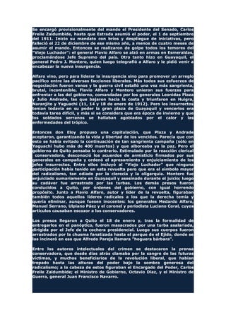 Se encargó provisionalmente del mando el Presidente del Senado, Carlos
Freile Zaldumbide, hasta que Estrada asumió el poder, el 1 de septiembre
del 1911. Inicio su mandato con bríos y despliegue de iniciativas, pero
falleció el 22 de diciembre de ese mismo año, a menos de cuatro meses de
asumir el mando. Entonces se realizaron de golpe todos los temores del
"Viejo Luchador": el general Flavio Alfaro se alzó en armas en Esmeraldas,
proclamándose Jefe Supremo del país. Otro tanto hizo en Guayaquil, el
general Pedro J. Montero, quien luego telegrafió a Alfaro y le pidió venir a
encabezar la nueva insurgencia.
Alfaro vino, pero para liderar la insurgencia sino para promover un arreglo
pacífico entre las diversas facciones liberales. Más todos sus esfuerzos de
negociación fueron vanos y la guerra civil estalló una vez más sangrienta,
brutal, incontenible. Flavio Alfaro y Montero unieron sus fuerzas para
enfrentar a las del gobierno, comandadas por los generales Leonidas Plaza
y Julio Andrade, las que bajaron hacia la costa y triunfaron en Huigra,
Naranjito y Yaguachi (11, 14 y 18 de enero de 1912). Pero los insurrectos
tenían todavía en su poder la gran plaza de Guayaquil y vencerlos era
todavía tarea difícil, y más si se considera que era época de invierno y que
los soldados serranos se hallaban agobiados por el calor y las
enfermedades del trópico.
Entonces don Eloy propuso una capitulación, que Plaza y Andrade
aceptaron, garantizando la vida y libertad de los vencidos. Parecía que con
esto se había evitado la continuación de tan sangrienta campaña (sólo en
Yaguachi hubo más de 400 muertos) y que alboreaba ya la paz. Pero el
gobierno de Quito pensaba lo contrario. Estimulado por la reacción clerical
conservadora, desconoció los acuerdos de armisticio firmados por sus
generales en campaña y ordenó el apresamiento y enjuiciamiento de los
jefes insurrectos. Entre ellos incluyó al "Viejo Luchador" que ninguna
participación había tenido en esta revuelta pero que era el símbolo mayor
del radicalismo, tan odiado por la clerecía y la oligarquía. Montero fue
enjuiciado sumariamente en Guayaquil y asesinado durante el juicio; luego
su cadáver fue arrastrado por las turbas. Los demás presos fueron
conducidos a Quito, por órdenes del gobierno, con igual horrendo
propósito. Junto a Flavio Alfaro, autor y líder de la revuelta, figuraban
también todos aquellos líderes radicales a los que la derecha temía y
quería eliminar, aunque fuesen inocentes: los generales Medardo Alfaro,
Manuel Serrano, Ulpiano Páez y el coronel y periodista Luciano Coral, cuyos
artículos causaban escozor a los conservadores.
Los presos llegaron a Quito el 18 de enero y, tras la formalidad de
entregarlos en el panóptico, fueron masacrados por una turba asalariada,
dirigida por el Jefe de la cochera presidencial. Luego sus cuerpos fueron
arrastrados por la chusma fanatizada hasta el parque de el Ejido, donde se
los incineró en esa que Alfredo Pareja llamara "hoguera bárbara".
Entre los autores intelectuales del crimen se destacaron la prensa
conservadora, que desde días atrás clamaba por la sangre de las futuras
víctimas, y muchos beneficiarios de la revolución liberal, que habían
trepado hasta las alturas del poder bajo la sombra generosa del
radicalismo; a la cabeza de estos figuraban el Encargado del Poder, Carlos
Freile Zaldumbide; el Ministro de Gobierno, Octavio Díaz, y el Ministro de
Guerra, general Juan Francisco Navarro.
 