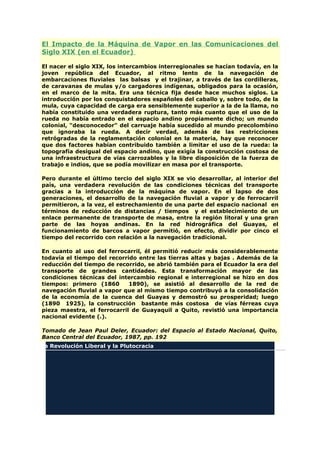 El Impacto de la Máquina de Vapor en las Comunicaciones del
Siglo XIX (en el Ecuador)
El nacer el siglo XIX, los intercambios interregionales se hacían todavía, en la
joven república del Ecuador, al ritmo lento de la navegación de
embarcaciones fluviales las balsas y el trajinar, a través de las cordilleras,
de caravanas de mulas y/o cargadores indígenas, obligados para la ocasión,
en el marco de la mita. Era una técnica fija desde hace muchos siglos. La
introducción por los conquistadores españoles del caballo y, sobre todo, de la
mula, cuya capacidad de carga era sensiblemente superior a la de la llama, no
había constituido una verdadera ruptura, tanto más cuanto que el uso de la
rueda no había entrado en el espacio andino propiamente dicho; un mundo
colonial, "desconocedor" del carruaje había sucedido al mundo precolombino
que ignoraba la rueda. A decir verdad, además de las restricciones
retrógradas de la reglamentación colonial en la materia, hay que reconocer
que dos factores habían contribuido también a limitar el uso de la rueda: la
topografía desigual del espacio andino, que exigía la construcción costosa de
una infraestructura de vías carrozables y la libre disposición de la fuerza de
trabajo e indios, que se podía movilizar en masa por el transporte.
Pero durante el último tercio del siglo XIX se vio desarrollar, al interior del
país, una verdadera revolución de las condiciones técnicas del transporte
gracias a la introducción de la máquina de vapor. En el lapso de dos
generaciones, el desarrollo de la navegación fluvial a vapor y de ferrocarril
permitieron, a la vez, el estrechamiento de una parte del espacio nacional en
términos de reducción de distancias / tiempos y el establecimiento de un
enlace permanente de transporte de masa, entre la región litoral y una gran
parte de las hoyas andinas. En la red hidrográfica del Guayas, el
funcionamiento de barcos a vapor permitió, en efecto, dividir por cinco el
tiempo del recorrido con relación a la navegación tradicional.
En cuanto al uso del ferrocarril, él permitió reducir más considerablemente
todavía el tiempo del recorrido entre las tierras altas y bajas . Además de la
reducción del tiempo de recorrido, se abrió también para el Ecuador la era del
transporte de grandes cantidades. Esta transformación mayor de las
condiciones técnicas del intercambio regional e interregional se hizo en dos
tiempos: primero (1860 1890), se asistió al desarrollo de la red de
navegación fluvial a vapor que al mismo tiempo contribuyó a la consolidación
de la economía de la cuenca del Guayas y demostró su prosperidad; luego
(1890 1925), la construcción bastante más costosa de vías férreas cuya
pieza maestra, el ferrocarril de Guayaquil a Quito, revistió una importancia
nacional evidente (.).
Tomado de Jean Paul Deler, Ecuador: del Espacio al Estado Nacional, Quito,
Banco Central del Ecuador, 1987, pp. 192
La Revolución Liberal y la Plutocracia
 