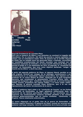 RETRATO
De estudio de
leonidas Plaza
Gutierrez
Foto
Taller Visual
Los Gobiernos Plutocráticos
Segunda Presidencia de Leonidas Plaza
Pero con la masacre de Alfaro y sus tenientes no concluyó la tragedia del
liberalismo. Por el contrario, ello abrió las puertas a nuevos episodios de
sangre, que se extendieron hasta 1916. El primero fue la terrible disputa
de poder que se entabló entre los generales Plaza y Andrade, convertidos
en candidatos presidenciales del bando vencedor, que concluyó con el
misterioso asesinato de Andrade y el nuevo triunfo electoral de Plaza, que
asumió el poder el 1º de septiembre de 1912. El segundo, la "revolución de
Concha" en Esmeraldas, que tuvo como objetivo declarado "vengar la
muerto de los Alfaro" y duró tres años.
A partir del segundo gobierno de Plaza, el régimen liberal, perdida ya su
ruta original, terminó por renegar de su ideología revolucionaria y por
transformarse en un despiadado régimen plutocrático. Ese régimen era el
producto de un nuevo bloque de poder, integrado por la gran burguesía
bancaria, que encabezaba el guayaquileño Francisco Urbina Jado; la
emergente burguesía agro industrial, representada por el coronel Enrique
Valdez Concha, propietario del ingenio Valdez, y el nuevo poder militar,
que lideraba el general Leonidas Plaza Gutiérrez, que a la vez era
representante del sector terrateniente de la sierra.
Si bien el gobierno logró aislar a la "revolución de Concha" en los límites
provinciales de Esmeraldas, no logró aplastarla militarmente dada la
eficiencia de las tácticas guerrilleras usadas por los conchistas; por el
contrario, los revolucionarios causaron terribles pérdidas a los cuerpos
militares gubernamentales, que en ciertos combates Camarones, La
Propicia fueron totalmente exterminados.
La nueva oligarquía en el poder hizo de la guerra de Esmeraldas un
fabuloso negocio financiero. El gobierno de Plaza, carente de recursos para
sostener esa larga campaña, recurrió a préstamos de la banca privada, que
 