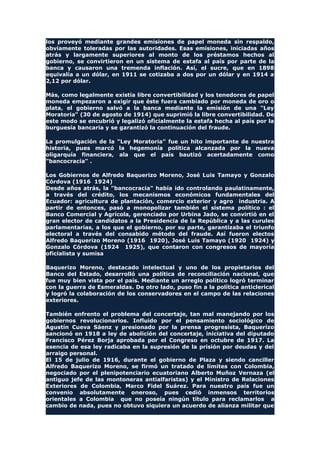 los proveyó mediante grandes emisiones de papel moneda sin respaldo,
obviamente toleradas por las autoridades. Esas emisiones, iniciadas años
atrás y largamente superiores al monto de los préstamos hechos al
gobierno, se convirtieron en un sistema de estafa al país por parte de la
banca y causaron una tremenda inflación. Así, el sucre, que en 1898
equivalía a un dólar, en 1911 se cotizaba a dos por un dólar y en 1914 a
2,12 por dólar.
Más, como legalmente existía libre convertibilidad y los tenedores de papel
moneda empezaron a exigir que éste fuera cambiado por moneda de oro o
plata, el gobierno salvó a la banca mediante la emisión de una "Ley
Moratoria" (30 de agosto de 1914) que suprimió la libre convertibilidad. De
este modo se encubrió y legalizó oficialmente la estafa hecha al país por la
burguesía bancaria y se garantizó la continuación del fraude.
La promulgación de la "Ley Moratoria" fue un hito importante de nuestra
historia, pues marcó la hegemonía política alcanzada por la nueva
oligarquía financiera, ala que el país bautizó acertadamente como
"bancocracia" .
Los Gobiernos de Alfredo Baquerizo Moreno, José Luis Tamayo y Gonzalo
Córdova (1916 1924)
Desde años atrás, la "bancocracia" había ido controlando paulatinamente,
a través del crédito, los mecanismos económicos fundamentales del
Ecuador: agricultura de plantación, comercio exterior y agro industria. A
partir de entonces, pasó a monopolizar también el sistema político : el
Banco Comercial y Agrícola, gerenciado por Urbina Jado, se convirtió en el
gran elector de candidatos a la Presidencia de la República y a las curules
parlamentarias, a los que el gobierno, por su parte, garantizaba el triunfo
electoral a través del consabido método del fraude. Así fueron electos
Alfredo Baquerizo Moreno (1916 1920), José Luis Tamayo (1920 1924) y
Gonzalo Córdova (1924 1925), que contaron con congresos de mayoría
oficialista y sumisa
Baquerizo Moreno, destacado intelectual y uno de los propietarios del
Banco del Estado, desarrolló una política de reconciliación nacional, que
fue muy bien vista por el país. Mediante un arreglo político logró terminar
con la guerra de Esmeraldas. De otro lado, puso fin a la política anticlerical
y logró la colaboración de los conservadores en el campo de las relaciones
exteriores.
También enfrento el problema del concertaje, tan mal manejando por los
gobiernos revolucionarios. Influido por el pensamiento sociológico de
Agustín Cueva Sáenz y presionado por la prensa progresista, Baquerizo
sancionó en 1918 a ley de abolición del concertaje, iniciativa del diputado
Francisco Pérez Borja aprobada por el Congreso en octubre de 1917. La
esencia de esa ley radicaba en la supresión de la prisión por deudas y del
arraigo personal.
El 15 de julio de 1916, durante el gobierno de Plaza y siendo canciller
Alfredo Baquerizo Moreno, se firmó un tratado de límites con Colombia,
negociado por el plenipotenciario ecuatoriano Alberto Muñoz Vernaza (el
antiguo jefe de las montoneras antialfaristas) y el Ministro de Relaciones
Exteriores de Colombia, Marco Fidel Suárez. Para nuestro país fue un
convenio absolutamente oneroso, pues cedió inmensos territorios
orientales a Colombia que no poseía ningún título para reclamarlos a
cambio de nada, pues no obtuvo siquiera un acuerdo de alianza militar que
 