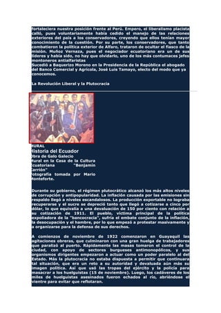 fortaleciera nuestra posición frente al Perú. Empero, el liberalismo placista
calló, pues voluntariamente había cedido el manejo de las relaciones
exteriores del país a los conservadores, creyendo que ellos tenían mayor
conocimiento de la cuestión. Por su parte, los conservadores, que tanto
combatieron la política exterior de Alfaro, trataron de ocultar el fiasco de la
misión. Muñoz Vernaza, pues el negociador ecuatoriano era un de sus
líderes y había sido, no hay que olvidarlo, uno de los más contumaces jefes
montoneros antialfaristas
Sucedió a Baquerizo Moreno en la Presidencia de la República el abogado
del Banco Comercial y Agrícola, José Luis Tamayo, electo del modo que ya
conocemos.
La Revolución Liberal y la Plutocracia
MURAL
Historia del Ecuador
Obra de Galo Galecio
Mural en la Casa de la Cultura
Ecuatoriana "Benjamín
Carrión"
Fotografía tomada por Mario
Monteforte.
Durante su gobierno, el régimen plutocrático alcanzó los más altos niveles
de corrupción y antipopularidad. La inflación causada por las emisiones sin
respaldo llegó a niveles escandalosos. La producción exportable no lograba
recuperarse y el sucre se depreció tanto que llegó a cotizarse a cinco por
dólar, lo que equivalía a una devaluación de 150 por ciento con relación a
su cotización de 1911. El pueblo, víctima principal de la política
expoliadora de la "bancocracia", sufría el embate conjunto de la inflación,
la desocupación y el hambre, por lo que empezó a protestar masivamente y
a organizarse para la defensa de sus derechos.
A comienzos de noviembre de 1922 comenzaron en Guayaquil las
agitaciones obreras, que culminaron con una gran huelga de trabajadores
que paralizó al puerto. Rápidamente las masas tomaron el control de la
ciudad, con apoyo de sectores burgueses antimonopólicos, y sus
organismos dirigentes empezaron a actuar como un poder paralelo al del
Estado. Más la plutocracia no estaba dispuesta a permitir que continuara
tal situación, que era un reto a su autoridad y devaluada aún más su
imagen política. Así que usó las tropas del ejército y la policía para
masacrar a los huelguistas (15 de noviembre). Luego, los cadáveres de los
miles de huelguistas asesinados fueron echados al río, abriéndose el
vientre para evitar que reflotaran.
 
