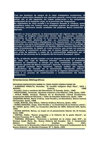 Tras ese bautismo de sangre de la clase trabajadora ecuatoriana, el
régimen plutocrático desataría una represión general, contra toda protesta
social. Así, el año siguiente, las tropas masacrarían a los campesinos
huelguistas de la hacienda Leyto, en la provincia del Tungurahua.
En septiembre de 1924 accedió a la Presencia Gonzalo S. Córdova, quien
compitiera antes con Tamayo como candidato popular de oposición, pero,
finalmente, terminará siendo candidato del poderoso Banco Comercial y
Agrícola.
Durante su breve gobierno, la descomposición del régimen liberal llegó a
su clímax. El dirigente conservador Jacinto Jijón y Caamaño, candidato
derrotado, se alzó en armas en la provincia de Imbabura, protestando
contra el fraude electoral; si bien su movimiento fue aplastado
militarmente, contribuyó a deslegitimar a la "bancocracia" en el poder. De
otra parte, una seria enfermedad afectó al Presidente Córdova y lo obligó a
encargar al mando al Presidente del Senado, Alberto Guerrero Martínez. En
esas circunstancias, se desató un crudo invierno, que arrasó con puentes
ferroviarios e incomunicó al país, casi al mismo tiempo que se producía
una crisis de gabinete, a causa de la controvertida adquisición por el
Estado de las acciones de la compañía del ferrocarril Guayaquil Quito.
Al fin, el ejército decidió concluir con tal situación: la noche del 9 de julio
de 1925, una "Liga de Militares Jóvenes" comunicaba al presidente
Córdova su destitución, al tiempo que otras comisiones apresaban al
poderoso gerente del Banco Comercial y Agrícola, Francisco Urbina Jado, y
al general Leonidas Plaza Gutiérrez, cabezas visibles del régimen
plutocráticos. Se iniciaba así la denominada "Revolución Juliana",
experimento militar nacionalista que puso fin al régimen plutocrático y dio
inicio a un proceso de modernización y fortalecimiento del Estado
ecuatoriano.
Orientaciones Bibliográficas
ESTUDIOS ESPECIFICOS SOBRE EL TEMA PUEDE CONSULTARSE EN:
- ALBORNOZ PERALTA, Oswaldo, "El caudillo indígena Alejo Sáes", IDIS /
ADHIEC, Cuenca, 1988
, Ecuador: luces y sombras del liberalismo, El Duende, Quito , 1989
- ARISTIZABAL, Armando, ¿Quienes mataron a los Alfaros?, CDS, Quito, 1995
- AYALA MORA, Enrique, Historia de la Revolución Liberal Ecuatoriana,
Corporación Editorial Nacional / Taller de Estudios Históricos, Quito, 1994
CARDENAS REYES, María Cristina, José Peralta y el liberalismo, Banco Central
del Ecuador, Quito, 1988
- LOOR, Wilfrido, Eloy Alfaro, Talleres Gráficos Minerva, Quito, 1982
- NUÑEZ SANCHEZ, Jorge, José Peralta y "La Esclavitud de la América Latina",
Ed. CEDEP, Quito, 1991, La revolución alfarista de 1895, Editorial CDS, Quito,
1995
- OCHOA ANTICH, Nancy, La mujer en el pensamiento liberal, Ed. El Conejo,
Quito 1988
- OSPINA, Pablo, "Nueve preguntas a la historia de la gesta liberal", en
Revista Procesos, Nº 7, Quito, 1995
- PAREDES, Willington, "Economía y sociedad en la costa: siglo XIX", en
Enrique Ayala Mora, Ed., Nueva Historia del Ecuador, Vol. 7, Corporación
Editora Nacional / Grijalbo, Quito, 1991.
"La historia de la Revolución Liberal Ecuatoriana: itinerario fundamental de la
Nueva Historia", en Revista Procesos, Nº 7, Quito, 1995
 