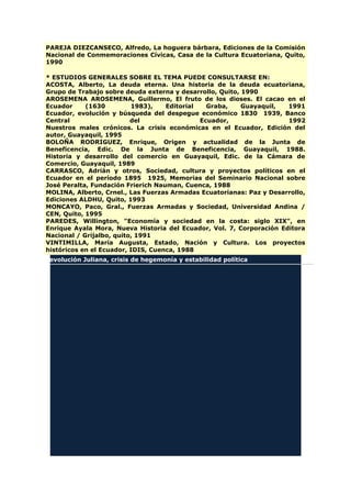 PAREJA DIEZCANSECO, Alfredo, La hoguera bárbara, Ediciones de la Comisión
Nacional de Conmemoraciones Cívicas, Casa de la Cultura Ecuatoriana, Quito,
1990
* ESTUDIOS GENERALES SOBRE EL TEMA PUEDE CONSULTARSE EN:
ACOSTA, Alberto, La deuda eterna. Una historia de la deuda ecuatoriana,
Grupo de Trabajo sobre deuda externa y desarrollo, Quito, 1990
AROSEMENA AROSEMENA, Guillermo, El fruto de los dioses. El cacao en el
Ecuador (1630 1983), Editorial Graba, Guayaquil, 1991
Ecuador, evolución y búsqueda del despegue económico 1830 1939, Banco
Central del Ecuador, 1992
Nuestros males crónicos. La crisis económicas en el Ecuador, Edición del
autor, Guayaquil, 1995
BOLOÑA RODRIGUEZ, Enrique, Origen y actualidad de la Junta de
Beneficencia, Edic. De la Junta de Beneficencia, Guayaquil, 1988.
Historia y desarrollo del comercio en Guayaquil, Edic. de la Cámara de
Comercio, Guayaquil, 1989
CARRASCO, Adrián y otros, Sociedad, cultura y proyectos políticos en el
Ecuador en el período 1895 1925, Memorias del Seminario Nacional sobre
José Peralta, Fundación Frierich Nauman, Cuenca, 1988
MOLINA, Alberto, Crnel., Las Fuerzas Armadas Ecuatorianas: Paz y Desarrollo,
Ediciones ALDHU, Quito, 1993
MONCAYO, Paco, Gral., Fuerzas Armadas y Sociedad, Universidad Andina /
CEN, Quito, 1995
PAREDES, Willington, "Economía y sociedad en la costa: siglo XIX", en
Enrique Ayala Mora, Nueva Historia del Ecuador, Vol. 7, Corporación Editora
Nacional / Grijalbo, quito, 1991
VINTIMILLA, María Augusta, Estado, Nación y Cultura. Los proyectos
históricos en el Ecuador, IDIS, Cuenca, 1988
Revolución Juliana, crisis de hegemonía y estabilidad política
 