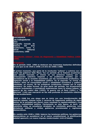 GUAYASAMIN
Los trabajadores
1942
Fotografía tomada de
Historia del Arte
Ecuatoriano, tomo 4,
Salvat Editores
Ecuatoriana, 1986
"Revolución Juliana", Crisis de Hegemonía y Estabilidad Política (1925
1960)
El Contexto
En el período 1925 1960 se destacan dos momentos bastantes definidos:
el uno que va de 1925 a 1948 y el otro de 1948 a 1960.
El primer momento, que parte de la revolución "juliana" y culmina con el
inicio del gobierno Galo Plaza, fue un período de la historia ecuatoriana
que estuvo marcado, al menos en sus primeros lustros, por la
preocupación colectiva respecto a los problemas sociales, por la
persistencia de la recesión económica, por las reorientación productiva, la
agitación social y la inestabilidad política. En el segundo, se viviría un
relativo clima de tranquilidad social y estabilidad económica y política,
resultado, en mucho, de las prósperas condiciones creadas por el auge
bananero. De todas formas, en gran parte del período, los ecuatorianos
vivieron turbulentas y traumáticas experiencias como la misma juliana, la
guerra de los cuatro días (1932), la guerra con el Perú (1941) y "la
gloriosa" (144) que marcaron en los más profundo la conciencia colectiva
de los ecuatorianos.
1925 a 1948 fue una etapa que se inicio con una transformación del
aparato estatal, intensa lucha y carencia de hegemonía política de algún
sector de la sociedad que dieron como resultado la ingobernabilidad y una
enorme inestabilidad política. Ciertamente en esta época, es decir, en
veintitrés años, se sucedieron alrededor de veintisiete gobiernos, ente
dictaduras militares y civiles, gobiernos provisionales y regímenes
democráticos.
En cambio ente 1948 a 1960, bajaron las tensiones políticas, los gobiernos
democráticos se sucedieron en el marco constitucional, la planificación
estatal apareció y un nuevo impulso modernizador vivió el Estado.
 