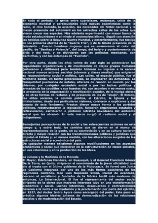 En todo el período, la gente entre cuartelazos, matanzas, crisis de la
economía mundial y persecuciones vivió nuevas experiencias como la
radio, el cine hablado, la aviación, las novedades del fútbol nacional y la
mayor presencia del automóvil en las estrechas calles de las urbes que
vieron crecer sus espacios. Más adelante experimentó con mayor fuerza la
moda estadounidense y el miedo al nacionalsocialismo. Siguió con atención
las noticias sobre la Segunda Guerra Mundial, y posteriormente, fue testigo
de los primeros efectos de la "Guerra Fría", y de la tímida presencia de la
televisión . Fueron hombres mujeres que se enamoraron al calor del
pasillo, de "Benítez y Valencia", del tango, del bolero y posteriormente de
Elvis y del rock, y se divirtieron con las películas mexicanas, con
Cantinflas, y con las estampas de "Evaristo".
Por otra parte, desde los años veinte de este siglo se potenciaron las
capacidades organizativas y de movilización de viejos grupos humanos
(artesanos y militares) pero también hicieron su ingreso a la escena
nacional nuevos actores sociales (obreros y clases medias) que exigieron
su reconocimiento social y político. Las calles, el espacio público, fue el
territorio donde, en forma generalizada, se expresaron las demandas. La
tranquilidad pueblerina de antaño, alterada de cuando en cuando por los
chismes, por cualquier escándalo social y por las luchas políticas y
armadas de los caudillos y sus huestes vio, con asombro y no menos susto,
la presencia de la organización y movilización popular, de la huelga obrera
y de otras formas de reclamo y de presencia de los de "abajo". El Estado,
las elites sociales, la opinión pública, el Ejército, la Iglesia y los
intelectuales, desde sus particulares visiones, corrieron a explicarse y dar
cuenta de este fenómeno. Prestos dieron nueva forma a los partidos
políticos, reestructuraron la legislación, fundaron organismos estatales y
reflexionaron, escribieron o pintaron retratos novedosos del ambiente
social que les abrumó. En este marco surgió el realismo social y el
indigenismo.
Semejantes percepciones de lo social y las subsecuentes acciones en este
campo y, y sobre todo, los cambios que se dieron en el marco de
representaciones de la gente, en su cosmovisión y en su cultura tuvieron
directa y mayor relación con las transformaciones políticas y jurídicas que
impulsó al Estado y, en menos medida, con las alteraciones surgidas de las
estructuras social y económica del país.
De cualquier manera existieron algunas modificaciones en los aspectos
económicos y social que incidieron en la estructuración de clases sociales,
en sus relaciones y en la producción de las ideas.
La Juliana y la Medicina de la Moneda
El Mayor, Ildefonso Mendoza, en Guayaquil, y el General Francisco Gómez
De la Torre, en Quito, dirigieron el movimiento de la joven oficialidad que
dio al traste con el último gobierno de la Plutocracia. Se formó una Junta
de Gobierno integrada por uno de los más firmes opositores de los
regímenes costeños, Don Luis Napoleón Dillon, liberal de avanzada,
cercano al socialismo y fundador de la fábrica textil más moderna de
entonces, La Internacional. El fue el representante del sector social
dirigente de la sierra que mayores intereses tuvo en una transformación
económica y social. Luchas intestinas, desacuerdos y contradicciones
llevaron a la Junta a su disolución y la proclamación por parte del ejército,
en 1927, del doctor Isidro Ayora como encargado del poder. Este puso en
práctica algunos ideales julianos de democratización de las relaciones
sociales y de modernización del Estado.
 