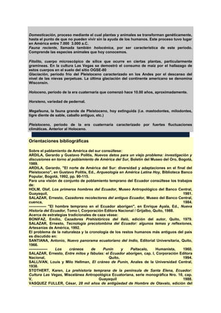 Domesticación, proceso mediante el cual plantas y animales se transforman genéticamente,
hasta el punto de que no pueden vivir sin la ayuda de los humanos. Este proceso tuvo lugar
en América entre 7.000 3.000 a.C.
Fauna reciente, llamada también holocénica, por ser característica de este período.
Comprende las especies animales que hoy conocemos.
Fitolito, cuerpo microscópico de sílice que ocurre en ciertas plantas, particularmente
gramíneas. En la cultura Las Vegas se demostró el consumo de maíz por el hallazago de
estos cuerpos en el suelo del sitio OGSE-80
Glaciación, período frío del Pleistoceno caracterizado en los Andes por el descanso del
nivel de las nievas perpetuas. La última glaciación del continente americano se denomina
Wisconsin.
Holoceno, período de la era cuaternaria que comenzó hace 10.00 años, aproximadamente.
Horsteno, variedad de pedernal.
Megafauna, la fauna grande de Pleistoceno, hoy extinguida (i.e. mastodontes, milodontes,
tigre diente de sable, caballo antiguo, etc.)
Pleistoceno, período de la era cuaternaria caracterizado por fuertes fluctuaciones
climáticas. Anterior al Holoceno.
Orientaciones bibliográficas
Sobre el pablamiento de América del sur consúltese:
ARDILA, Gerardo y Gustavo Politis, Nuevos datos para un viejo problema: investigación y
discusiones en torno al poblamiento de América del Sur, Boletín del Museo del Oro, Bogotá,
1989.
ARDILA, Gerardo, "El norte de América del Sur: diversidad y adaptaciones en el final del
Pleistoceno", en Gustavo Politis, Ed., Arqueología en América Latina Hoy, Biblioteca Banco
Popular, Bogotá, 1992, pp. 90-115.
Para una visión de conjunto de poblamiento temprano del Ecuador consúltese los trabajos
de:
HOLM, Olaf, Los primeros hombres del Ecuador, Museo Antropológico del Banco Central,
Guayaquil, 1981.
SALAZAR, Ernesto, Cazadores recolectores del antiguo Ecuador, Museo del Banco Central,
cuenca, 1984.
-------------- "El hombre temprano en el Ecuador aborigen", en Enrique Ayala, Ed., Nueva
Historia del Ecuador, Tomo I, Corporación Editora Nacional / Grijalbo, Quito, 1988.
Acerca de estrategias tradicionales de caza véase:
BONIFAZ, Emilio, Cazadores Prehistóricos del Ilaló, edición del autor, Quito, 1979.
SALAZAR, Ernesto, Tecnología precolombina del Ecuador: algunos temas y reflexiones,
Artesanías de América, 1992.
El problema de la naturaleza y la cronología de los restos humanos más antiguos del país
es discutido en:
SANTIANA, Antonio, Nuevo panorama ecuatoriano del Indio, Editorial Universitaria, Quito,
1966.
--------------- Los cráneos de Punín y Paltacalo, Humanista, 1960.
SALAZAR, Ernesto, Entre mitos y fábulas: el Ecuador aborigen, cap. I, Corporación Editora
Nacional, Quito, 1994.
SALLIVAN, Louis y Milo Hellman, El cráneo de Punín, Anales de la Universidad Central,
1938.
STOTHERT, Karen, La prehistoria temprana de la península de Santa Elena, Ecuador:
Cultura Las Vegas, Miscelánea Antropológica Ecuatoriana, serie monográfica Nro. 10, cap.
V, Guayaquil 1988.
VASQUEZ FULLER, César, 28 mil años de antigüedad de Hombre de Otavalo, edición del
 