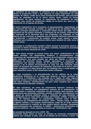 La industria no se estancó, al contrario tuvo un desarrollo incipiente,
siendo la producción textil a que adquirió un papel importante en este
período. En efecto, medio de la crisis mundial de los treinta, esta actividad
fabril, en participar la de la sierra centro norte, creció en forma
significativa. De igual manera, la exportación de sombreros de paja
toquilla, cuyo centro de producción estaba en la sierra sur, tuvo un rol
importante en el ingreso de divisas.
El sector hegemónico de la economía, el agroexportador, dependiente de
los vaivenes del mercado mundial, en especial el de los Estados Unidos,
nuestro principal abastecedor y comprador desde inicios del siglo, con la
depresión de los países centrales a comienzos de los treinta, experimentó
la reducción de la demanda para sus productos; sin embargo, en los
albores de los cuarenta, la Segunda Guerra Mundial estimuló nuevamente
la producción y exportación de materia prima, como caucho y balsa,
utilizadas para sustentar el esfuerzo bélico, pero también de café, arroz e
incluso cacao.
Terminaba la conflagración mundial (1944) decayó la demanda externa y
aumentó la oferta de bienes de los países centrales, llevando la economía
nativa a una nueva situación de crisis.
En este mismo período se avanzó hacia una mayor conformación de las
clases sociales. Los empresarios fundaron o reconstituyeron sus
organismos de representación, las Cámaras de la Producción; aunque para
esto recibieron una gran presión por parte del Estado, a través del
Ministerio de Previsión Social, Trabajo, Agricultura e Industrias. El
crecimiento del aparato estatal, de la burocracia, del magisterio, del
ejército y de la policía incrementaron la cada vez más creciente clase
media. El aumento del número de industrias, ante todo en la sierra centro
norte, fortaleció a la clase obrera que, sin embargo tuvo, a nivel social, un
peso específico menor al del voluminoso sector artesanal.
La crisis económica y la diversificación de los cultivos de la costa
propiciaron dinámicas en el campo que forzaron a buena cantidad de
campesinos a trasladarse a las ciudades de la región. En ellas, algunos
tendrían acceso a las pocas fábricas; los más, encontrarían cabida en los
más bajos empleos, constituyendo esa gran masa marginal que crecerá
violentamente en décadas venideras.
En esta coyuntura, así como los empresarios lograron construir sus
espacios de identidad, los trabajadores pasaron de la organización de
ayuda mutua a conformar sindicatos, los que sirvieron para canalizar más
eficazmente sus demandas clasistas, sociales y políticas. Consiguieron con
el apoyo de sectores políticos civiles y militares de tinte socialista la
promulgación de un viejo ideal, el Código del Trabajo, (1938), y fundaron,
luego de intensas luchas, su organización nacional como la CTE
Conferencia de Trabajadores del Ecuador, 1944 -. Empero antes, en 1938,
la Iglesia católica y los grupos conservadores, luego de un largo camino
habían promovido la creación de otra central obrera nacional, compuesta
mayoritariamente por artesanos, la CEDOC - Conferencia Ecuatoriana de
Obreros Católicos -, como repuesta al avance del "sindicalismo rojo".
Un presidente después de otro (1930 48).
Derrocado Isidro Ayora se inicio un período de tremenda inestabilidad
política que condujo al país, solo en la década de los treinta, a tener 14
 